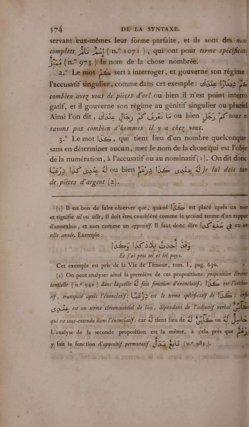 servant temèmes leur forme parfaite, et ils sont desiroml complets À Godit (n° 1071 }, qui ont pour rerme 5 xs (n. ° 975 }de nom de la chose nombrée. +4 et Le mot Le sert: à interroger, et gouverne son régi laccusatif conne dans cet exemple: dés LE combien avez vous de piéces d’or! ou bien il n’est point m gatif, etil gouverne son os au hr singulier ouf Ainsi l’on dit, die Je, cs ; G&amp; ou bien ES s «5 20 savons pas combien d'hommes il ya chez, vous. 3° Le mot (je, qui tient lieu d’un nombre quelcor J _sans en déterminer aucun, met le nom de la choseïqui est 1 de la numération , à l’accusatif ou au nominatif { 1). On dit do Es LS ok 4] ou bien £ F2 5e se d je lui dois de. pièces d'argent (2)... = | PR. {1} Test bon de faire observer que, quand Re est placé après un et signifie #e/ ou telle, il doit être considéré comme le second terme ne d'annexion ; et non comme un posa H faut donc dire RU RTE “a telle année. Exemple : Een Fast Sal ; Et j'ai pris vd , et tel pays. Cet exemple est pris de la Vie de Timour, tom. | pag- 630. (2) On peut analyser ainsi la première de ces propositions : proposition È tantielle (n° 942 ) dans .—— à] fait fonction d'énenciatif; V2: est l'in if, trarsposé après l' énonciatif} CS 32 est le terme spécificatif de FER Lys est un térme circonstantiel de lieu, dépendant de l'adjectif verbal (55 qui est sous-entendu Dans ! Gus “À car à] tient lieu de à] * CE ou f ek | L'analyse de la seconde proposition est la même, à cela pe que y fait la Sr iligs d appositif permutatif jai eÛ (n.° 985 L 4 L