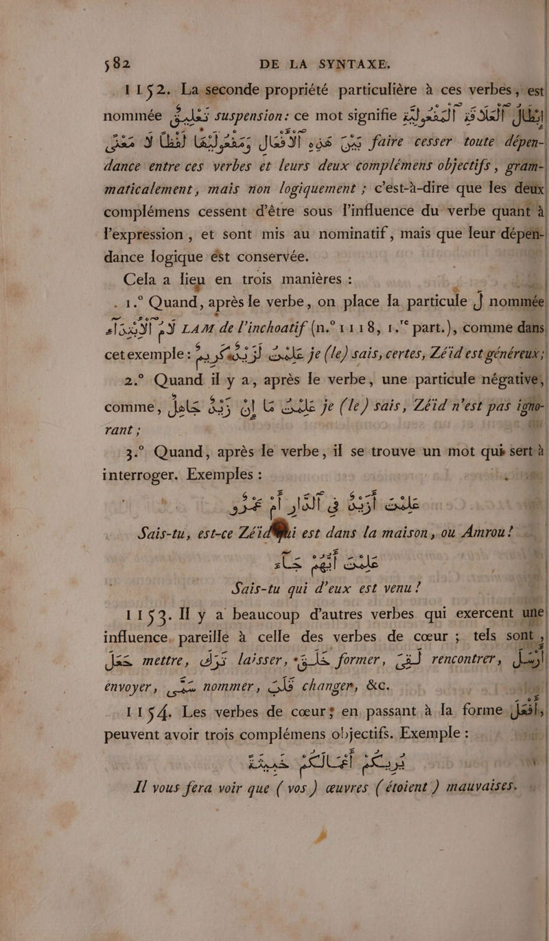 1152. La.seconde propriété particulière à ces verbes,,: ci nomimée gas _ ce mot ET PH jee F RE) ] pi CSA 3 Ci) jan 5 JET od$ (y@ faire cesser toute dépen- | FA entre ces bb et leurs dire GPS objectifs , gram- maticalement, mais non logiquement ; c’est-à-dire que les à complémens cessent d'être sous l'influence du verbe quant à l’expression , et sont mis au nominatif, maïs que leur dépeñ- dance logique ést conservée. pr Cela a lieu en trois manières : .® Quand, après le verbe, on place Ja particule J nommée SRI a) Ain de AAA 1118, 1. part.), comme dans cet on 7 PS us: : lacnake je (le) sais, certes, Léid Mao | P sites il y a, après le verbe, une particule négatives, comme, ets 335 ol G EL je (le) sais, Zéid n’est pas igno- rant ; 9 * Quand, après le verbe, ïl se trouve un mot que sert à Re Exemples : A0 | \ $ CEA 3 Re. » Qf&gt; … | A s€ pl la à o35l Exéle D | Sais-té, est-ce mat est A4 la maison, ou Amrou! = ES | pe qui d'eux est venu ? cas | 1153. I ÿ a beaucoup d’autres verbes qui exercent une) influence. pareille à celle des verbes de cœur ; tels sont ll das mettre, à; d55 laisser, 4 former, 83 rencontrer, | envoyer 2 nommer SE changer, &amp;c. 22 2 çst , , | 108 | 11S4. Les verbes de cœur; en, passant à Ja rl Jails peuvent avoir trois REPONS ISERE FRS à ; tu | Il vous fera voir que dt vos. ) œuvres (êu étoient ) mauvaises. n | #