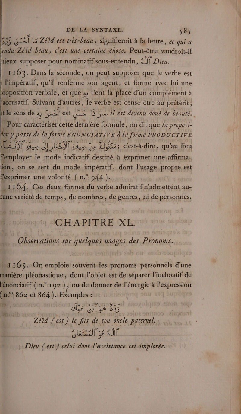 3; FRA LG Zéïd est très-beau, signifieroit à Ia lettre, ce qui a lendu Zéid beau, c’est une, certaine chose. Peut-être vaudroit-il mieux supposer pour nominatif sous-entendu, AT Dieu. I 163. Dans la seconde, on peut supposer que le verbe est | Pimpératif, qu’il renferme son agent, et forme avec lui une )rOposition verbale, et que as tient Ja place d'un complément à accusatif. Suivant d'autres, le verbe est censé être au prétérit, it le sens de à, a est Qu | SL il est devenu doué de beauté. Pour caractériser cette dernière formule, on dit que /a proposi- ion J Er de la forme ENONCIA TIVE à la forme PRODUCTIVE id jivo dl, GT Live (2 He c'est-à-dire, qu’au lieu femployer le mode indicatif destiné à exprimer! une affirma- on, on se sert du mode impératif, dont l’usage REABKE est Texprimer une volonté (n.°. 944 ). A 164. Ces deux formes du verbe admiratif n admettent au- Dre variété de temps , de nombres, de genres, ni de personnes. nique ACHAPITRE XL Observations sur quelques usages des Pronoms. 110 $: On emploie souvent les pronoms personnels d’une manière pléonastique , dont l’objet est de séparer linchoatif de lénonciatif { n°197 ), ou de donner de l'énergie à pape (n.® 862 et 864 ). Exemples : CEE 1w die G © - £ + Zéïid ( est ) Le fils de ton oncle paternel. rs rat [8 &lt;iT Dieu (est ) celui dont l'assistance est implorée.