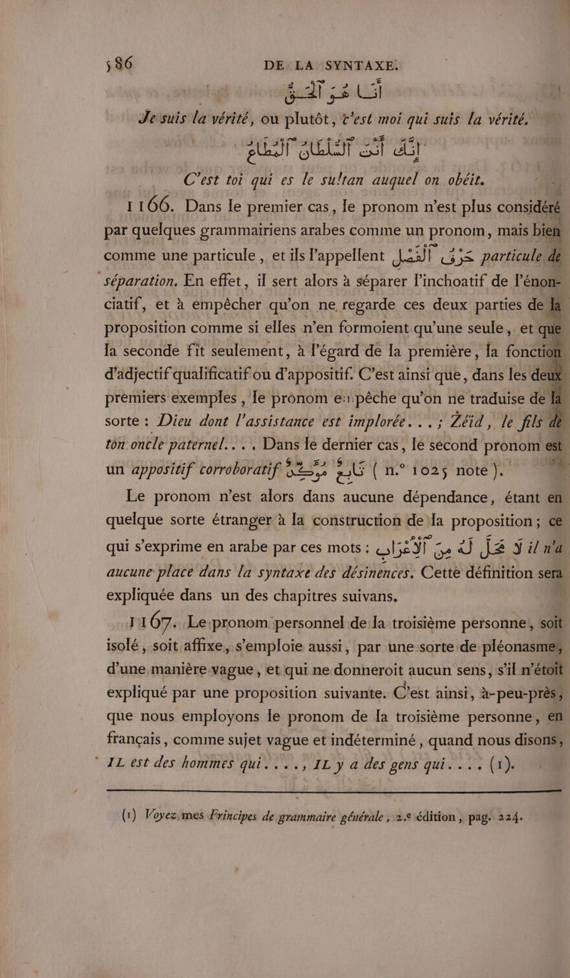 Je suis la vérité, ou nie C'est moi qui suis la vérité, el a “ Gt C’est toi qui es le sultan auquel on obéit. 1106. Dans le premier cas, Île pronom n’est plus considéré par quelques grammairiens arabes comme un RrONAÎB mais bien comme une particule , et ils appellent en) P LS particule, de séparation. En effet, il sert alors à séparer l’inchoatif de l’énon- 0 0 « e 1 mA - ciatif, et à empêcher qu'on ne regarde ces deux parties de &amp; proposition comme si elles n’en formoient qu’une seule, et que la seconde fit seulement, à l'égard de la première, Îa fonction, d’adjectif qualificatif ou d’appositif. C’ést ainsi que, dans les deux ‘4 premiers exemples , le pronom e:pêche qu’on ne traduise de I sorte : Dieu dont l'assistance est implorée. .. ; Zéïd, le fils de De tôn oncle paternel... , Dans le dernier cas, le second pronom est un appositif corroboratif À je Ù | H°:102$ noté ÿ: Le pronom n’est alors dans aucune dépendance, étant en quelque sorte étranger à la construction de Ia proposition ; ce qui s’exprime en arabe par ces mots : RAIN La 02 J£ ÿ il n'a aucune place dans la syntaxe des désinences. Cette définition sera expliquée dans un des chapitres suivans. J 107. Le pronom personnel de la troisième personne! soit isolé , soit affixe, s'emploie aussi, par une sorte de pléonasmer d’une manière vague , et qui ne donneroit aucun sens, s’il mé expliqué par une proposition suivante. C’est ainsi, à-peu-près ; que nous employons le pronom de Ia troisième personne, en français, comme sujet vague et indéterminé , quand nous disons’, ALest des hommes qui. ..., IL y a des gens qui.... (x). (1) Voyezimes Principes de grammaire générale , 2e édition , pag. 224.