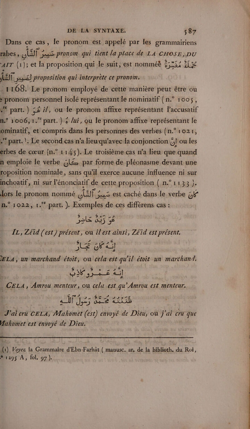 Dans ce ee le pronom est appelé par les grammairiens rabes, ET; ag pronom qui tient la place dé LA CHOSE, DU Cd ‘AIT (1); et a proposition qui le suit, est nomméë CA AL D it ss] proposition qui interprète ce pronom. 1168. Le pronom employé de cette manière peut être ou ‘pronom personnel isolé représentant le nominatif {n.° 1005, #° part.) ;2 i/, ou le pronom affixe représentant laccusatif n.® 1006,1. part. ) « /ui, ou le pronom affixe représentant le ominatif, et compris dans les personnes des verbes {n° 1021, .* part. |. Le second cas n’a lieuqu’avec la conjonction (;| ou les érbes de cœur {n.° 1145). Le troisième cas n’a lieu que quand n emploie le verbe 5L= par forme de pléonasme devant une roposition nominale, sans qu’il exerce aucune influence ni sur inchoatif, ni sur Pénonciatif de cette proposition { n.° 1133 }. Hors le pronom nommé RTE est caché dans le verbe a n.° 1022, 1.°-part. ). Exemples de ces différens cas : LE 85 IL, Létd ie est) présent, ou ilest ainsi, Zéïd est présent, LE Fi | ELA, un imarchand étoit, où cela est qu'il étoit un marchand. NE ee re al CELA, Dors menteur, OU cela est qu'Amrou est menteur. ai ea nes ra J'ai cru CELA, Mahomet (est) envoyé de Dieu, où j'ai cri que Mahomet est envoyé de Dieu, (1) Voyez la etes d'Ebn-Farhât ( manusc. ar, de la biblioth. du Roi, %1295 À, fol, 97). |