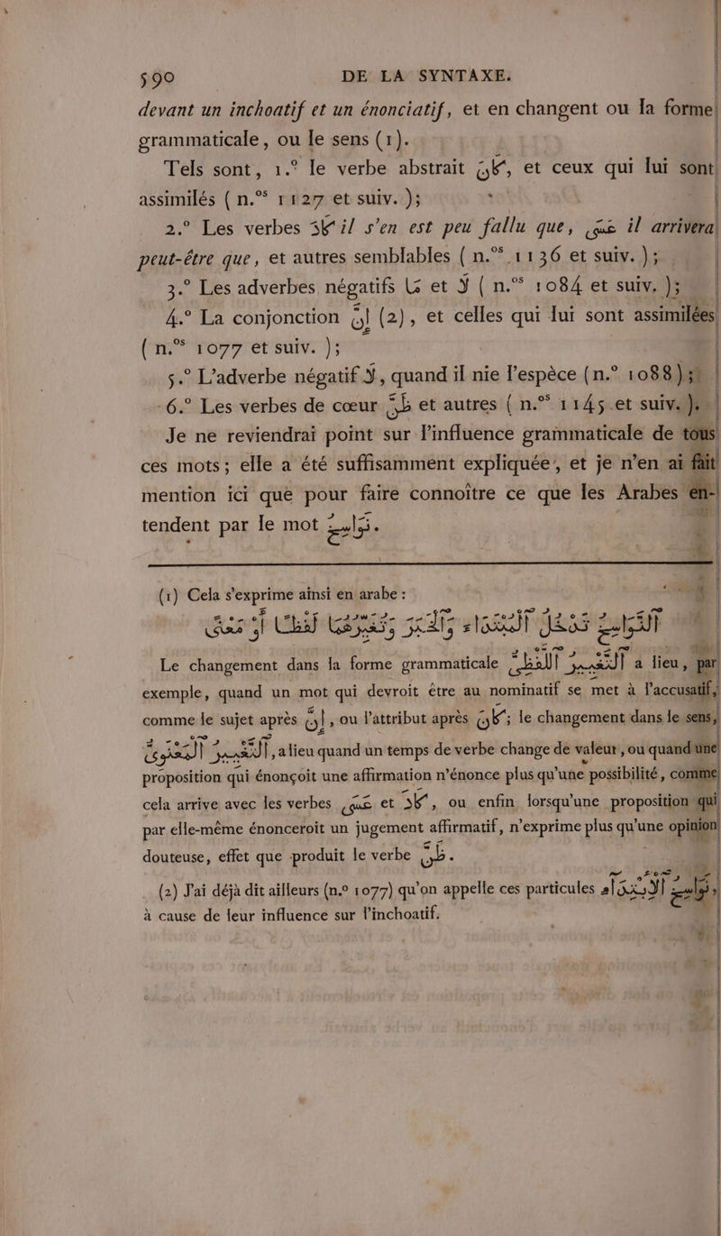 devant un inchoatif et un énonciatif, et en changent ou Îa forme! grammaticale, ou le sens (1). | | Tels sont, 1.° le verbe abstrait Ce et ceux qui lui sont assimilés ( n.”* r127 et suiv. ); t | ° Les verbes 3K i/ s’en est peu fallu que, qe il arrivera pou que, et autres semblables { n.°.1136 et suiv. ); | 3. Les adverbes négatifs G et Y{n.* 1084 et suiv, ); 4.° La conjonction G! (2), et celles qui lui sont assimilées. (n.° 1077 et suiv. }; | s. L’adverbe négatif Ÿ, quand il nie l'espèce (n.° 1088); -6.° Les verbes de cœur SE et autres { n.” 1145.et suiv. }. Je ne reviendrai point sur l'influence grammaticale de tous. ces mots; elle a été suffisamment expliquée, et je n’en aï fit mention ici que pour faire connoître ce que les Arabes em tendent par le mot el. (1) Cela Si set ainsi en arabe : Qu. | | Z ET © LAINE ea TE) © is 2 h5 Â él La) EE xt #6 Jess ti] Le changement dans la forme grammaticale SLT 2 SF | a lieu, pr exemple, quand un mot qui devroit être au nominatif se met à l’accusati f, comme le sujet après Or ou attribut après OF le changement dans le sens, ve ren] | pe] Ï. a lieu quand un temps de verbe change de valeur, ou quand une proposition qui énonçoit une affirmation n’énonce plus qu'une : possibilité, comme, cela arrive avec les verbes guS et A ou enfin lorsqu'une proposition qui par elle-même énonceroit un jugement affirmatif, n’exprime plus qu'a une opinion douteuse, effet que produit le verbe ne: (2) J'ai déjà dit ailleurs (n.° 1077) qu'on appelle ces particules 50 23 | zh ) Pi à cause de leur influence sur l’inchoatif,