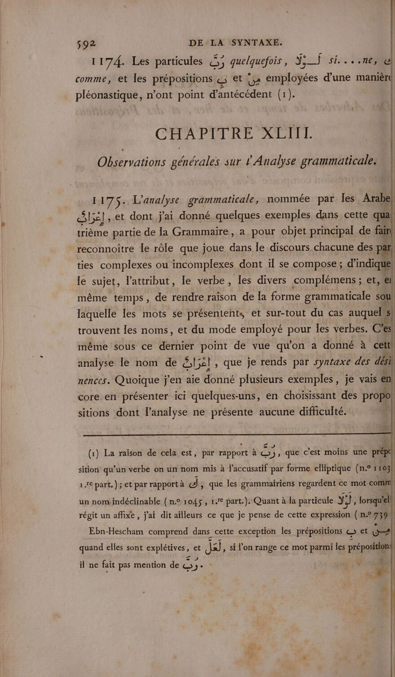 1174. Les particules &amp;; OU J;_) si....ne, ul comme, et les prépositions «; et |,» employées d'une manière PIERRE mont point d’antécédent ue CHAPITRE XLIIL “4 Observations générales sur Ÿ Analyse grammaticale. 4] ] 1175. L'analyse grammaticale, nommée par Îles Arabe! are | ,.et dont jai donné quelques exemples dans cette qua! trième partie de la Grammaire, a pour objet principal de fai! reconnoître le rôle que joue dans le discours chacune des par, ties complexes ou incomplexes dont ïl se compose; d'indique le sujet, l’attribut, le verbe, les divers complémens ; A | même temps, de rendre raison de la forme grammaticale sou laquelle les mots se présentent, et sur-tout du cas auquel s| trouvent les noms, et du mode employé pour les verbes. C'es même sous ce dernier point de vue qu'on a donné à cett. analyse Île nom de Ste, que je rends par syntaxe des dési nences. Quoique j'en aie donné plusieurs exemples, je vais en core en présenter ici quelques-uns, en choisissant des propoi { sitions dont l'analyse ne présente aucune difhculté. ji rte - CA 5 à | (1) La raison de cela est, par rapport à ©), que c’est moins une préptl sition qu’un verbe on un nom mis à l'accusatif par forme elliptique (n.° 1163), 1e part.) et par rapportà «J, que les grammairiens regardent ce mot comm, un nom indéclinable {n° 1045, 1° part.). Quant à la particule y Y}, lorsqu'ell régit un affixe, j'ai dit ailleurs ce que je pense de cette expression ( n.°759 | Ebn-Hescham comprend dans cette exception les prépositions © et + | quand elles sont rue » et As si l'on range ce mot parmi les préposition.| | D 1 k | il ne fait pas mention de D Ge 4