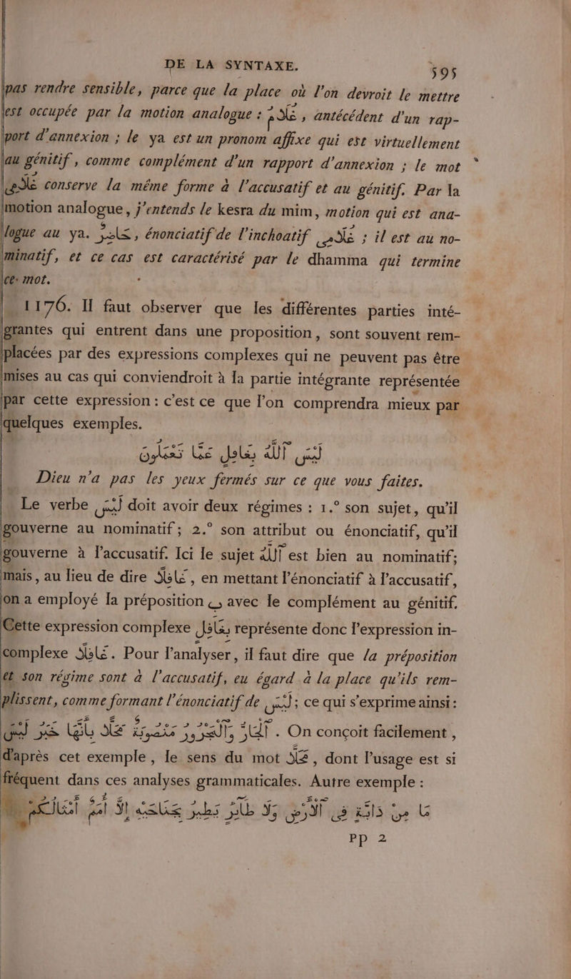 jpas rendre sensible, parce que la place où l’on devroit le mettre lest occupée par la motion analogue : 136 , antécédent d'un rap- port d'annexion ; le ya est un pronom affixe qui est virtuellement au D” comme Mat can enr d'annexion ; le mot me if, et ce cas est caractérisé par le FAT qui termine Ice: mot. II 76. ÿ faut observer que les différentes parties inté- Dcées par des expressions complexes qui ne peuvent pas être mises au cas qui conviendroit à la partie intégrante représentée par cette expression : c’est ce que lon comprendra mieux par quelques exemples. oh Ée Due ÀT Dieu n’a pas les yeux fermés sur ce que vous faites. | Le verbe cRÈ doit avoir a à régimes : 1.° son sujet, qu'il gouverne au Pre. 2.” son attribut ou énonciatif, qu'il gouverne à l’accusatif. Ici le sujet il est bien au nominatif ; mais , au lieu de dire LE , en mettant l’énonciatif à l’accusatif, on a employé [a préposition &amp;, avec le complément au génitif, Cette expression complexe Jib représente donc l'expression in- complexe 5. Pour l'analyser, il faut dire que /a préposition €b son régime sont à l'accusatif, eu égard à la place qu'ils rem- . di comme Eau l’énonciatif de El ; Ce qui s'exprime ainsi: Gt Le eat ER He . On conçoit facilement , EE. cet exemple , le sens du mot SG, dont lPusage est si fréquent dans ces analyses granmaticales. Autre exemple : s | &lt; . ie SI LUS hs HO Sp 5 RS Le PP 2 LD