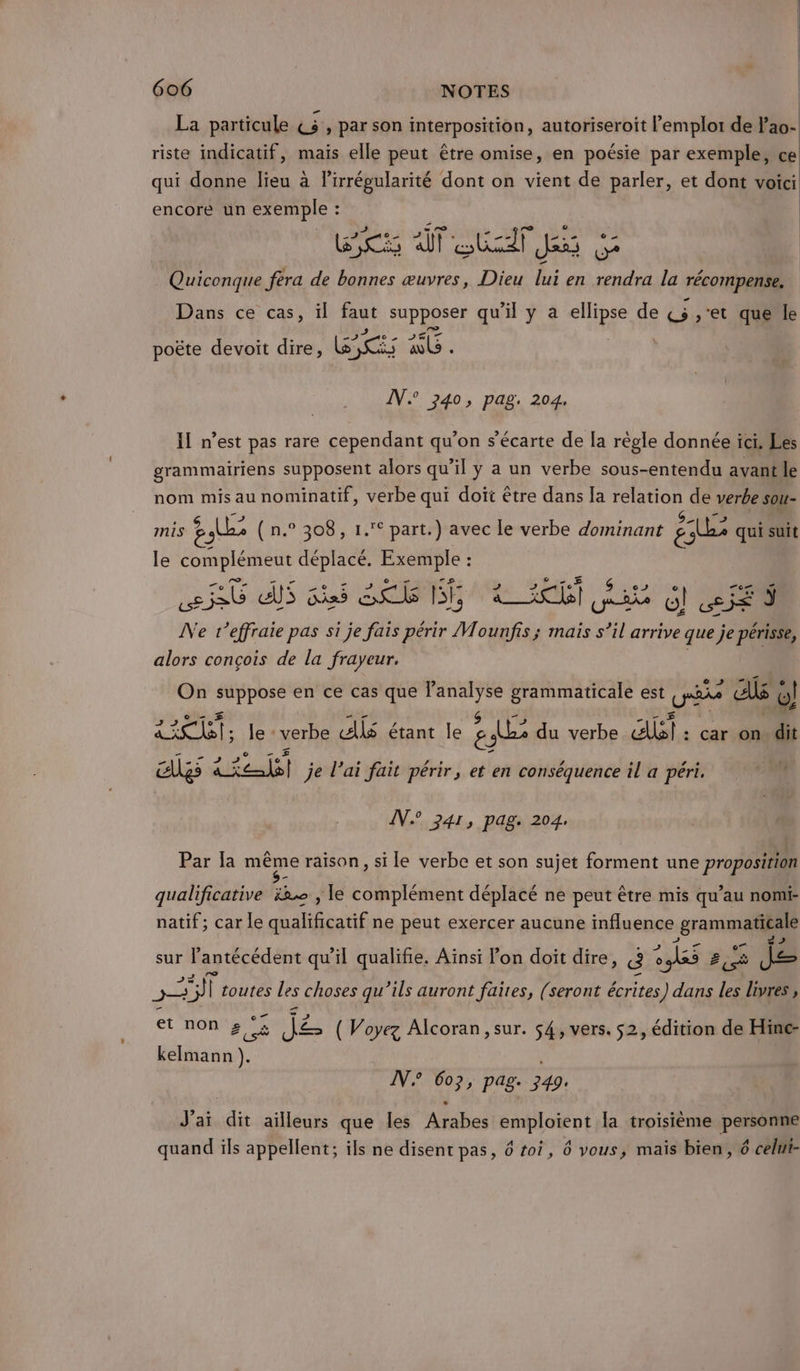 La particule PT par son interposition, autoriseroît l'emploi de l’ao- riste indicatif, mais elle peut être omise, en poésie par exemple, ce qui donne lieu à l’irrégularité dont on vient de parler, et dont voici encore un exemple : s ” ro he re e Foi art rade à Quiconque féra de bonnes œuvres, Dieu lui en rendra la récompense, Dans ce cas, il faut ce qu'il y a à de «5 ,;'et que b poëte devoit dire, ESSES à a IN 240, pag. 204. Il n’est pas rare cependant qu’on s’écarte de la règle donnée ici. Les grammairiens supposent alors qu'il y a un verbe sous-entendu avantle nom mis au nominatif, verbe qui doit être dans la relation de verbe sou- mis gs (n (n.° 308, 1.° part.) avec Île verbe dominant eur qui suit le Se déplacé. ARR: : SG EE His En e - BE ke. SE Vo O! «se SE N e r’effraie pas si je fais périr Mounfis ; mais s’il arrive que je | alors conçois de la frayeur. On ORAN EAP Tanalyse grammaticale est PP AU « o! £ A Te le - verbe AS étant le ar du verbe. &amp;lal : car on. dit EUgs dei je l'ai fait périr, et en conséquence il a péri. 1 IV 241, pag. 204. Par la même raison, si le verbe et son sujet forment une proposition qualificative ë2 , le complément déplacé ne peut être mis qu’au nomi- natif; car le qualificatif ne peut exercer aucune influence grammals sur lantécédent qu’il qualifie. Aïnsi lon doit dire, Ë 2185 2 je pi toutes Les choses qu’ils auront faites, (seront écrites) dans les livres , et non » °&amp; Ke es ( Voyez Alcoran, sur. $4, vers. 52, édition de Hinc- bélésion). IN 607, pag. 349. J'ai dit ailleurs que les Arabes emploient la troisième personne quand ils appellent; ils ne disent pas, 6 toi, 6 vous, mais bien, 6 celni-