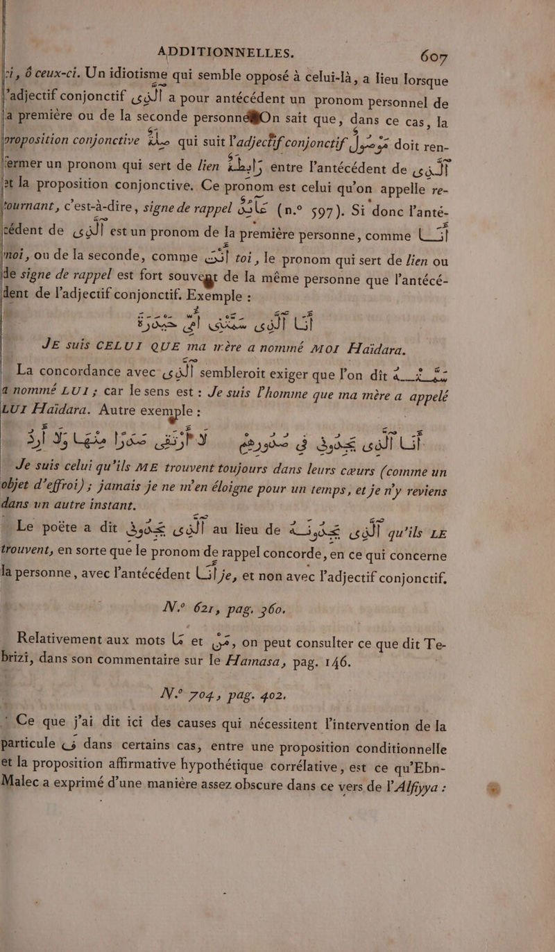 | A 0 idi . . bI IX à I =: 1 S 1, 6 ceux-ci. Un idiotisme qui semble opposé à celui-Ià, à lieu lorsque l’adjectif conjonctif sd a pour antécédent un pronom personnel de |a première ou de la seconde personndlOn sait que, dans ce cas, la \proposition conjonctive 88 qui suit Padjechif conjonctif die 32 doit ren- fermer un pronom qui sert de lien bts entre lantécédent de mo N [at la proposition conjonctive. Ce pronom est celui qu'on appelle re- lfournant, c'est-à-dire, signe de rappel ire En. 07 ): Si donc lanté- Icédent de aglt est un pronom de Îa première personne, comme L_5| += moi, ou de la seconde, comme {il toi, le pronom qui sert de lien ou de signe de rappel est fort souvegr de Ia même personne que l’antécé- dent de Fadjectif conjonctif. Exemple : se 2 02 w AS &amp;l ous TU: 51 Ed JE suis CELUI QUE ma wrère a nommé MoI ÆHaïdara. | ‘ras : , a Jah | La concordance avec «ll sembleroit exiger que lon dit a__x&lt;_ 45 dnomm£ LUI; car lesens est : Je suis l'homme que ma mère a appelé LUI Haïdara. Autre exemple : s ME TS no SI Pr Les ENS 8 d éé col Uf + Je suis celui qu'ils ME trouvent toujours dans leurs cœurs (comme un objet d’effroi); jamais je ne n’en éloigne pour un temps, et je ny reviens dans un autre instant. re us Le poëte a dit 3,4£ wait au lieu de are FU qu'ils LE trouvent, en sorte que le pronom de rappel concorde, en ce qui concerne la personne , avec Pantécédent Li] je, et non avec l'adjectif conjonctif, À N° 621, pag. 360. Relativement aux mots Lx et 5, on peut consulter ce que dit Te- Brizi, dans son commentaire sur le Hamasa, pag. 146. | IN. 704, pag. 402. + Ce que j'ai dit ici des causes qui nécessitent l'intervention de la particule Ç5 dans certains cas, entre une proposition conditionnelle et la proposition affirmative hypothétique corrélative, est ce qu'Ebn- Malec a exprimé d’une manière assez obscure dans ce vers de V'Alfiyya :