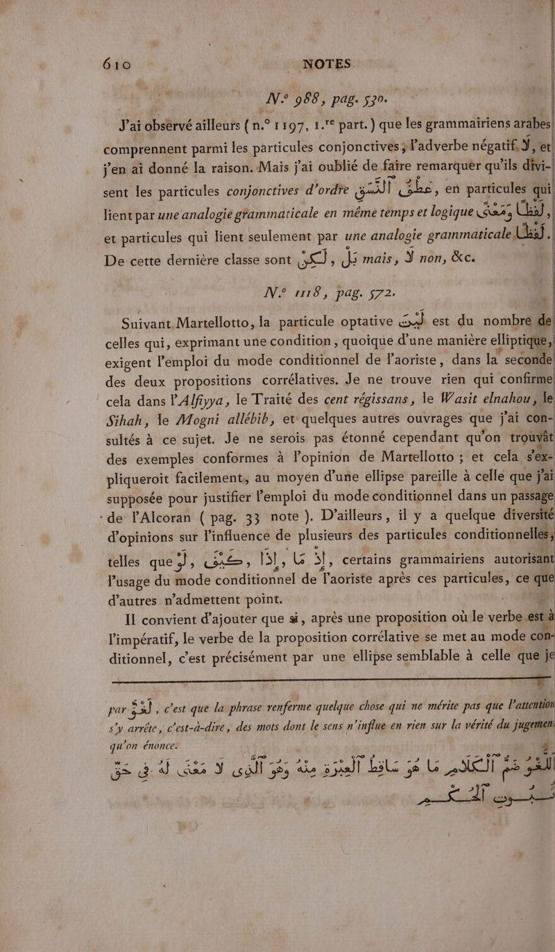 64e + _ NOTES N° 988, pag. 570. | L | J'ai observé aïlleurs { n.° 1197, 1.° part.) que les grammairiens arabes! Ua parmi les PArTeue conjonctives ; l'adverbe négatif Ÿ, et j'en ai donné Ja raïson. Maïs j'ai oublié de faire remarquer qu ‘ils divi-| sent les particules conjonctives d'ordre Lil] EL, en Ne à quil lient par une analogie gfammaticale en méme temps et logique ue 3 y | et particules qui lient seulement par une analogie grammaticale bi} . | De cette dernière classe sont A; d mais , y non, &amp;C. | IVE MTS, pag. 572. 1 | Suivant Martellotto, la particule optative So est du nombre de celles qui, exprimant une condition, quoique d’une maniere elliptique, x exigent l'emploi du mode conditionnel de laoriste, dans la ” seconde) de deux propositions corrélatives. Je ne trouve rien qui confirme ‘cela dans P'Alfiyya, le Traité des cent régissans, le Wasit elnahou le Sihah, le Mogni allébib, et quelques autres ouvrages que j'ai con- sultés à ce sujet. Je ne seroïs pas étonné cependant qu'on trouvât des exemples conformes à lopinion de Martellotto ; et cela sex: pikuerore facilement, au moyen d’une ellipse pareille à celle que j'ai supposée pour justifier l'emploi du mode conditionnel dans un passage : de lAlcoran ( pag. 33 note). D'ailleurs, il y a quelque diversité d'opinions sur l'influence de plusieurs des particules conditionnelles; telles que ‘a ras ne gb 5}, certains en trie autorisant l'usage du mode HE SNA de T'aoriste après ces particules, ce que d’autres n’admettent point. | IL convient d'ajouter que si, après une proposition où le verbe est à l'impératif, le verbe de [a proposition corrélative se met au mode con- ditionnel, c’est précisément par une ellipse semblable à celle que je par 33 , c'est que la phrase renferme quelque chose qui ne mérite pas que l'attention s’y arrête, c’est-a-dire, des mots dont le sens n'influe en rien sur la vérité du jugemen qu'on énonce: 4