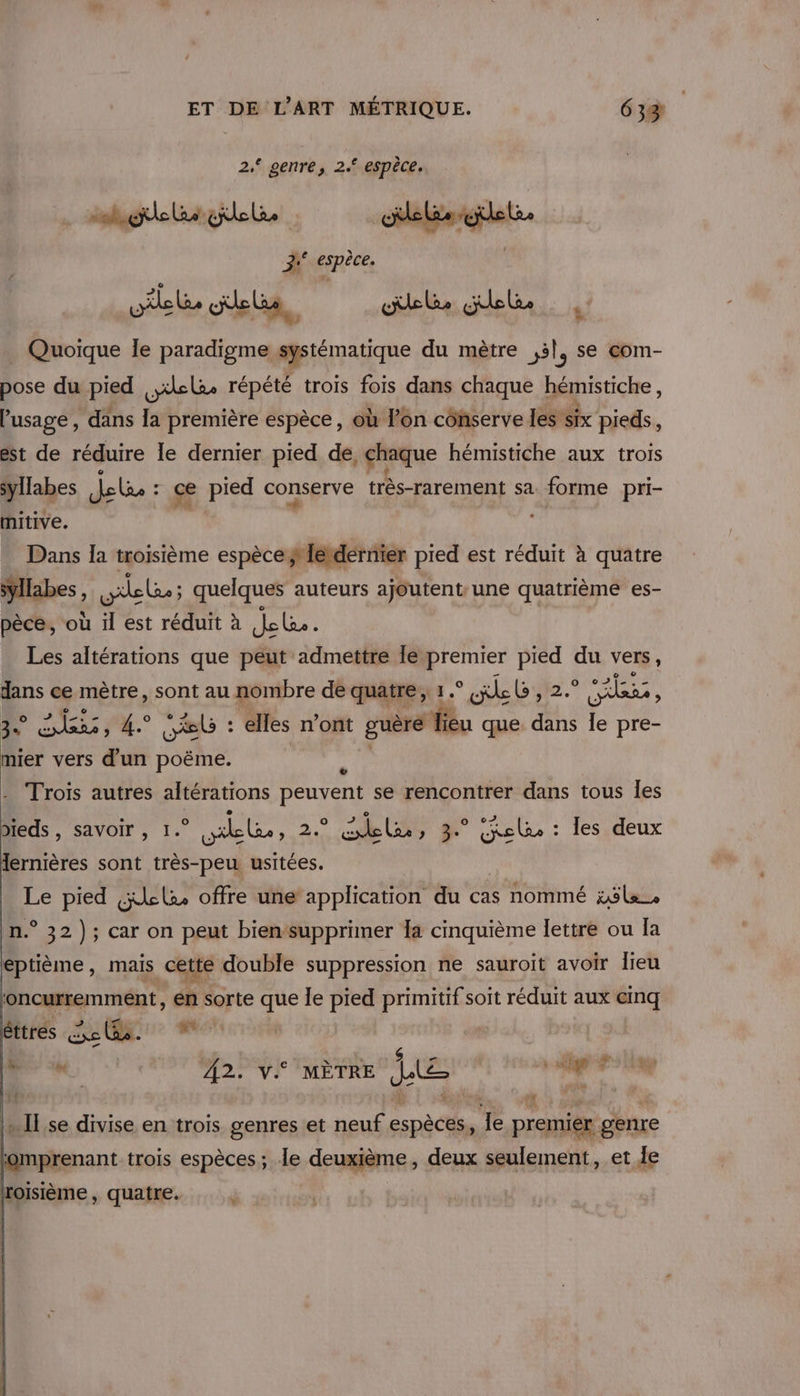 | 2, genre, 2. espèce.. hurte rigides deléeilet dscspece, pile olels, pete gel _ Quoique le paradigme systématique du mètre ,5l, se com- 7 » pose du pied ,xelae répété trois fois dans chaque hémistiche , Pusage , dans la première espèce, où ln côhserve les six pieds, est de réduire le dernier pied de, pou hémistiche aux trois syllabes de : ce pied conserve très-rarement sa Song pri- mitive. Dans la troisième espèce #léidérnier pied est réduit à quatre syllabes, gel; quelques auteurs ajoutent une quatrième es- pèce, où il est réduit à Je le Les altérations que peut idmetlié le “is av du vers, dans ce mètre, sont au nombre dé quatre, 1° «ile L, 2.° MEET k RATES TRE EL : elles n’ont mr que. dans Île pre- ie vers d'un SRE 7 Trois autres altérations peuvent se rencontrer dans tous Îes as. SAVOIr s le ile, E: le USD 8 * Relu : les deux lernières sont très-peu usitées. Le pied çxlla. offre une application du cas nommé zÿle_ n.° 32); car on peut bien‘supprimer la cinquième lettre ou la eptième, mais _cette double suppression ne sauroit avoir lieu ; oncurremment, en sorte que le pied primitif soit réduit aux einq Bitrés AVR AO . he ER A2. v MÈTRE de ce filé … II se divise en trois genres et neuf Ésnècti K premier genre iprenant trois espèces; Île deuxième, deux seulement, et le roisième, quatre. j