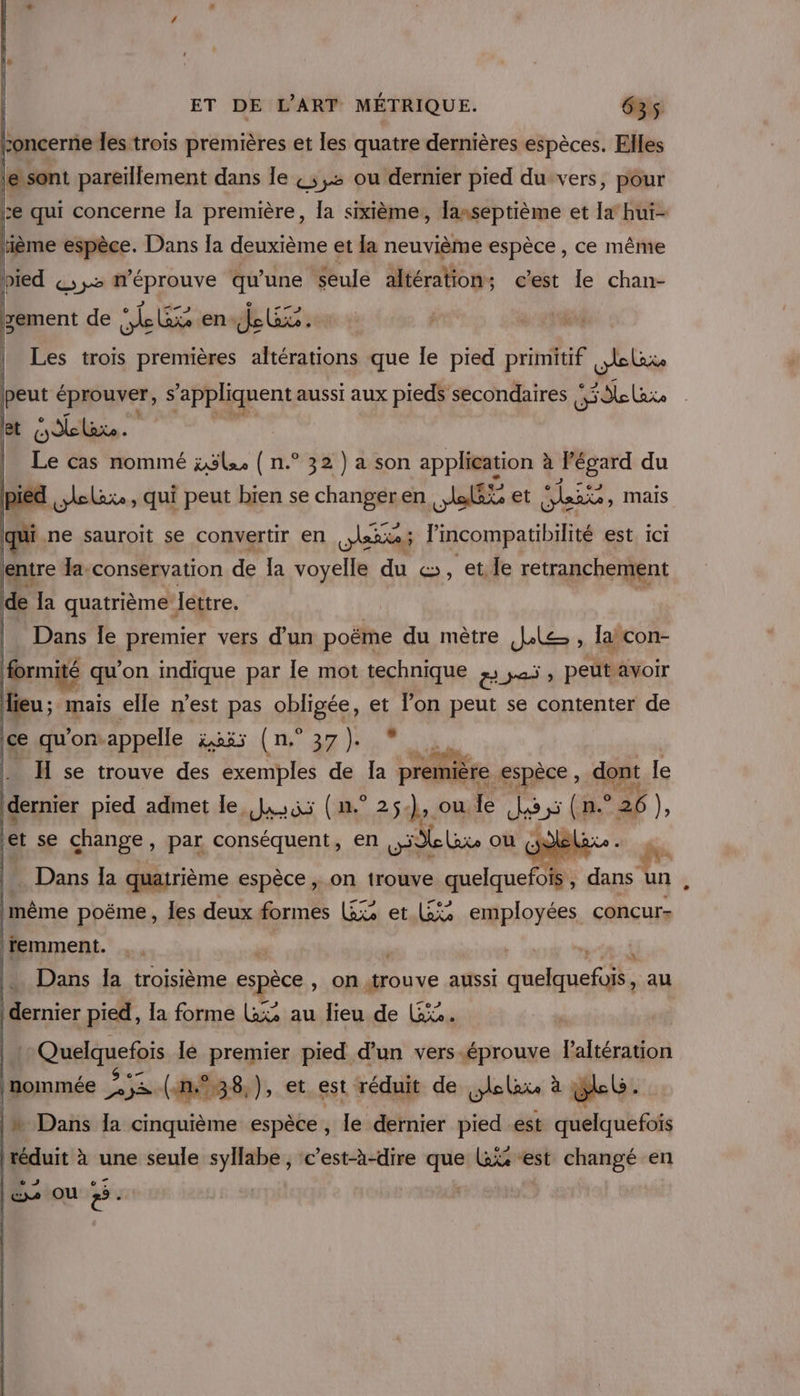 1. : à D toncerne les trois premières et les quatre dernières espèces. Elles Lement de Lx: en. LES Gi | Les trois premières FRA que le pied Drimtif ler peut éprouver, S “appliquent aussi aux pieds secondaires He lare bi Oelaxe - Le cas nommé ;5le ( n.° 32 ) a son application à Fégard du P pied D - qi peut Her se Phras en Ne et dei, maïs de 4 quatrième Jéttre. | | Dans le premier vers d’un poëme du mètre Je » la con- formité qu’on indique par Île mot technique BE peut avoir lieu; mais elle n’est pas obligée, et lon peut se contenter de |ce qu'on: appelle ioss (n°37) * Fr H se trouve des exemples de Îa première ‘espèce , dont le dernier pied admet le, si (n.° 25). ou.le Los Sa ° 26 } ‘et se change, par conséquent, en NO AE où”,1 … Dans la quatrième espèce , on trouve quelquefois , dans HA lmême poëme, les deux formes L£&amp; et (5% employées concurs remment. ( R |. Dans la troisième espèce » On {trouve aussi Pr M au dernier pied, la forme Lx% au lieu de Li. | ( Quelquefois lé premier pied d’un vers-éprouve lPaltération , Sc +: &amp; 7 . , y ë nommée 253 (4n,°%38,), et est réduit de lola à lb. |» Dans la cinquième espèce, le dernier pied est quelquefois à réduit à une seule syllabe , c’est-à-dire que ais “est changé en © les ou #5.