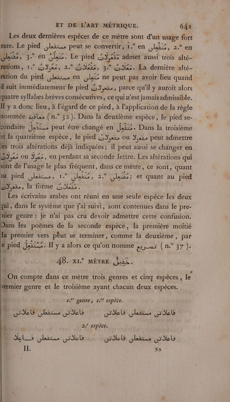 Les deux dernières espèces de ce mètre sont d’un puis a fort rare. Le EP leñtms peut se convertir, 1.° en Re ne 2e lee » 3. en she. Le pied Sd, admet aussi trois he rations, 1.° GoYos, 2. Le, 3. as. La dernière alté- ration du pied er en çlat ne peut pas avoir lieu quand il suit immédiatement le pied £,Y,.24, parce qu'il y auroit alors quatre syllabes brèves consécutives, ce qui n’est jamais admissible. Il ÿ a donc lieu, à l'égard de ce pied, à l'application de la règle nommée äxlzs ( n.° 32). Dans [a deuxième espèce, le pied se- condaire Mes peut être changé en jai. Dans Ia troisième 2t a quatrième espèce, le pied (,Y,x2, ou Y,.2, peut admettre les trois altérations déjà indiquées; il peut aussi se changer en EPA J,xe Ou LA +, en perdant sa seconde lettre. Les altérations qui sont de Pusage le a fréquent, dans ce mètre, ce sont, quant au pied Asie “iQ a Ne ‘2 : ob; et quant au pied 5,252, la forme bi | Les écrivains arabes ont réuni en une seule espèce Îles deux qui, dans le système que j’aï suivi, sont contenues dans le pre- mier spé Je n'ai pas cru devoir admettre cette confusion. 48. xI. MÈTRE Ne” e 0 « 9 . On compte dans ce mètre trois genres et cinq espèces , le premier genre et le troisième ayant chacun deux espèces. 17 genre, 1° espèce. 2.° espèce. IL. SE