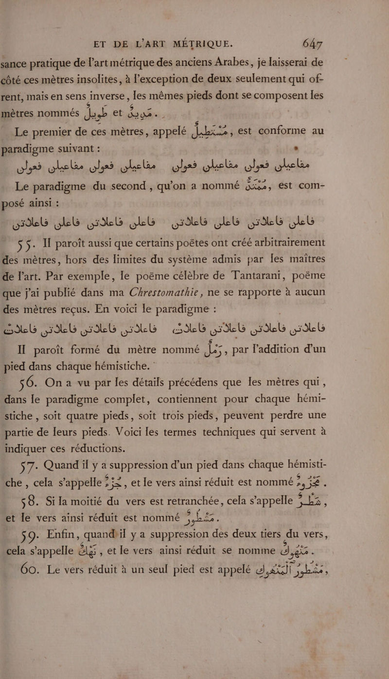 sance pratique de l’art métrique des anciens Arabes, je laisserai de côté ces mètres insolites, à l’exception de deux seulement qui of- rent, Inaïs en sens anvers, les mêmes pieds dont se composent les g mètres nommés da et Au. $ 12 Le premier de ces mètres, de dJ«bis», est conforme au paradigme suivant : ohr5 vhele.olrs bel lei ulele, vies rer Le paradigme du second , qu'on a nommé SE, est com- posé ainsi : uL Lb HULL HAL LL GG LL $5- If paroît aussi que certains poëtes ont créé arbitrairement des mètres, hors des limites du système admis par Îes maîtres de l’art. Par exemple, le poëme célèbre de Tantarani, poëme que j'ai publié dans ma CArestomathie, ne se rapporte à aucun des mètres reçus. En voici le aies Il paroït formé du mètre nommé je 5 . l'addition d’un pied dans chaque hémistiche. : 56. On a vu par les détails précédens que Îles mètres qui, dans le paradigme complet, contiennent pour chaque hémi- stiche , soit quatre pieds, soit trois pieds, peuvent perdre une partie de leurs pieds. Voici les termes techniques qui servent à indiquer ces réductions. $7- Quand ya ARR d’un pied dans chaque CUS che, cela s appelle ? : ;j&gt; , et le vers ainsi réduit est nommé FS $8. Si la moitié du vers est retranchée, cela s’appelle SE à . À Ls 1 ? &gt; J 3 ré E= et le vers ainsi réduit est nommé 7e - $9- Enfin, TA il y a suppression des deux tiers du vers, cela s’appelle 2 , et le vers ainsi réduit se nomme dE Go. Le vers réduit à un seul pied est appelé SÉTLE,