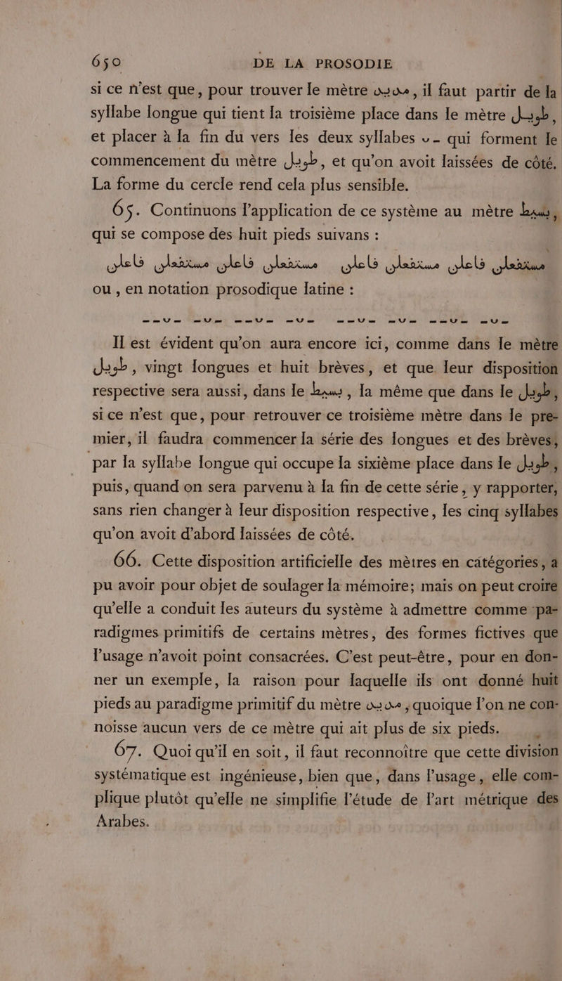 si ce n'est que, pour trouver le mètre wsue, il faut partir de la syllabe Iongue qui tient la troisième place dans le mètre J4b, et placer à [a fin du vers Îles deux syllabes v - qui forment le commencement du mètre J4:4b, et qu’on avoit laissées de côté. La forme du cercle rend cela plus sensible. 6 $- Continuons l'application de ce système au mètre Las, qui se compose des huit pieds suivans : wheG (Aaitare web LArRte web ARR . PUE À ax ou , en notation prosodique latine : LL ale See EPL Cu DOUCE SE Il est évident qu’on aura encore ici, comme dans le mètre des, vingt longues et huit brèves, et que leur disposition respective sera aussi, dans le kw, la même que dans le Jah, si ce n’est que, pour retrouver ce troisième mètre dans le pre: mier, il faudra commencer la série des longues et des brèves; par la syllabe longue qui occupe la sixième place dans le J3,b,, puis, quand on sera parvenu à Îa fin de cette série, y rapporter, sans rien changer à leur disposition respective, les cinq syllabes qu'on avoit d’abord laissées de côté. 66. Cette disposition artificielle des mètres en catégories a pu avoir pour objet de soulager la mémoire; mais on peut croire qu’elle a conduit les auteurs du système à admettre comme pa radigmes primitifs de certains mètres, des formes fictives que lusage n’avoit point consacrées. C’est peut-être, pour en don- ner un exemple, [a raison pour laquelle ils ont donné huit pieds au paradigme primitif du mètre wo , quoique l’on ne con: noiïsse aucun vers de ce mètre qui ait plus de six pieds. 67. Quoi qu'il en soit, il faut reconnoître que cette division systématique est ingénieuse , bien que, dans lusage, elle com- plique plutôt qu’elle ne simplifie l'étude de Part métrique des Arabes.