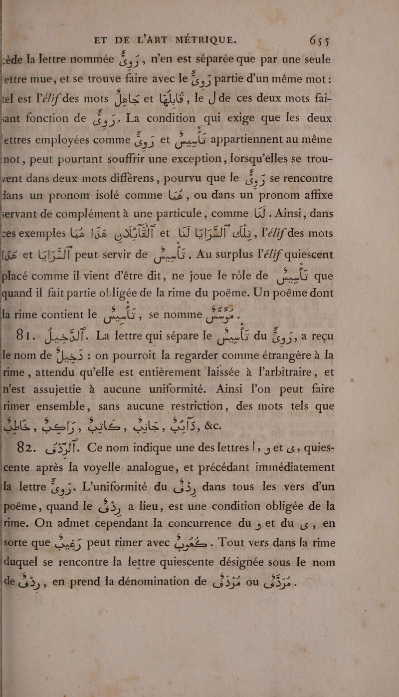 Pl ET léttre mue, et se trouve faire avec le ? 3) ; partie d’un même mot : tél est l’é/if des mots te et GE , le Jde ces deux mots fai- ant fonction de 45: La condition qui exige que les deux cède la lettre nommée ji L n'en est dt que par une seule = — &lt; ! 4 _ $ La E A ettres employées comme (4, et y»4#L appartiennent au même mot, peut pourtant souffrir une exception, lorsqu'elles se trou- As : vent dans deux mots différens , pourvu que le 4 3 Se rencontre dans un pronom isolé comme Ls , ou dans un pronom affixe servant de complément à une particule, comme UJ . Ainsi, dans ces exemples LS lis LT | et W GET ls, Pélif des mots 1&amp;S et LG Fan) | peut servir de | Sa . Au surplus l'élif quiescent placé comme il vient d’être dit, ne joue Îe rôle de peut que quand il fait partie obligée de Ia rime du poëme. Un poëme dont G££5 : ‘ . GS *&lt;- ent le HR Se NOMME. de r# rime contient Î gel se no ro e dessif La lettre qui sépare le ME du { Bis a reçu le nom de ART on pourroit [a regarder comme étrangère à la | rime , attendu qu’elle est entièrement Jaissée à 1 l'arbitraire, et nest assujettie à aucune uniformité. Ainsi l’on peut faire trimer ensemble, sans aucune restriction, des mots tels que | $ “7 S DA S x a 3 us GS » Li ab, sel, ile, Qi, os, &amp;c. &gt; NES $J1. Ce nom indique une des lettres si jet «&gt; quies- Icente ie la voyelle analogue, et précédant immédiatement Ha lettre © G35° Mn du 3 , dans tous les vers d'un ipoëme, quand le 4 $ , à lieu, est une condition obligée de Ia (rime, On admet cependant la concurrence du ; et du &amp;, en it $ nue . S 2 Je sorte que .».é; peut rimer avec Gx% . Tout vers dans [a rime duquel se rencontre la Îettre quiescente désignée sous le nom |de &amp;s,, en prend la dénomination de us 5; ou NE ces .