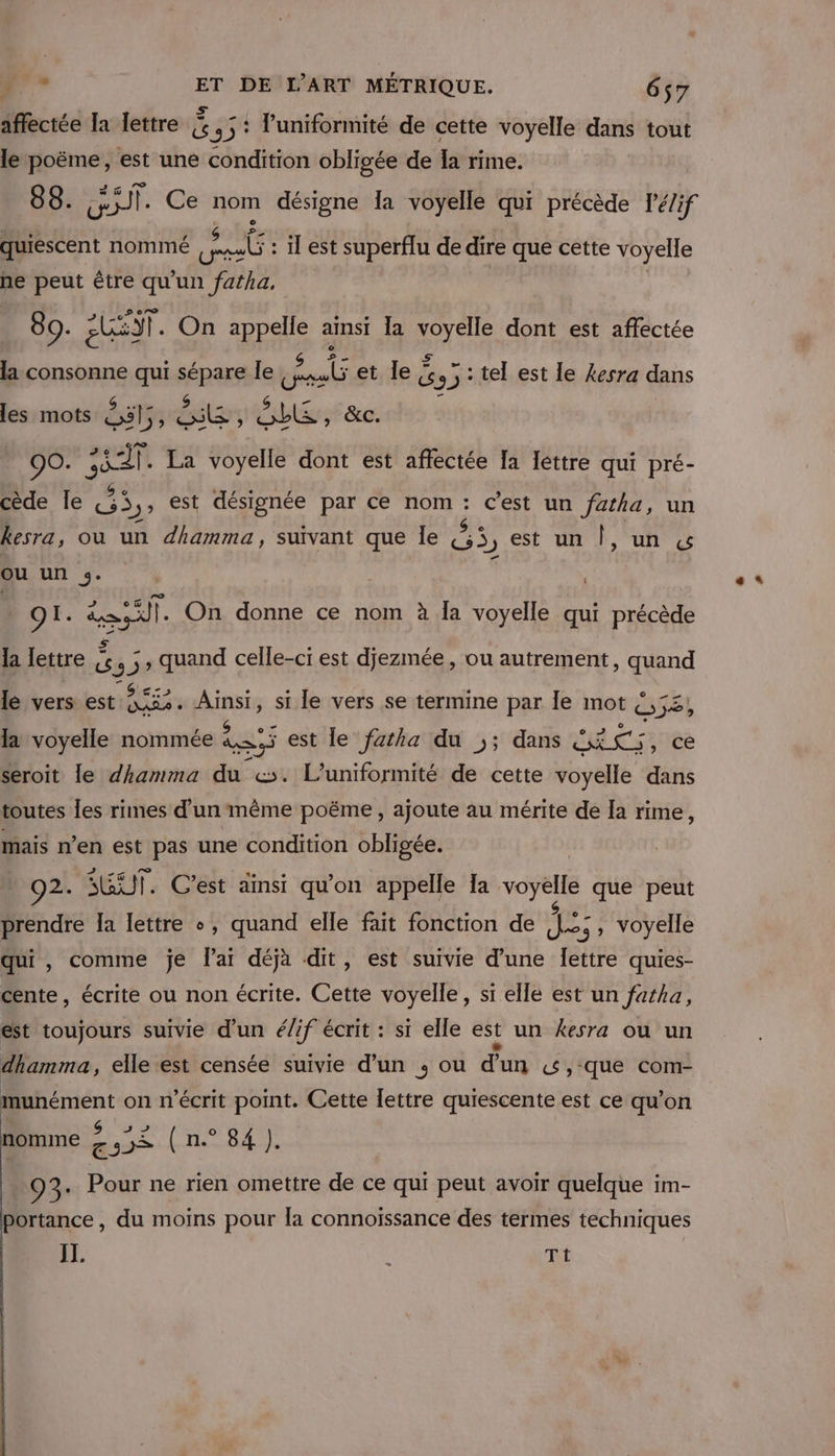 affectée la lettre À DE l'uniformité de cette voyelle dans tout le fps est une condition obligée de la rime. 88. JT. Ce nom désigne la voyelle qui précède lPé/if ee nommé Robe il est superflu de dire que cette voyelle he peut être qu'un fafha, 89. UE. On appelle ainsi la CHE dont est affectée la consonne qui spas le als et le À 53° : tel est le kesra dans les mots ésty AE ! blé: &amp;C. 90. ei) La voyelle dont est affectée Ia Iettre qui pré- cède Île pe est désignée par ce nom k c'est un fatha, un kesra, ou un dhamma, suivant que Île S3, est un |, un ou un 3. OI. til On donne ce nom à Îa voyelle qui précède la lettre | ie. 4 3» quand celle-ci est djezmée, ou autrement, quand C2 le vers est. 583. Ainsi, si le vers se termine par le mot {, VE la voyelle nommée ke: est le fatha du ,; dans Fais ce seroit le dhamma du &amp;. L’uniformité de cette voyelle dans toutes les rimes d'un même poëme, ajoute au mérite de la rime, mais n’en est pas une condition obligée. O2. SGUT. C’est ainsi qu'on appelle Ia voyelle que peut prendre la lettre +, quand elle fait fonction de eos , voyelle qui , comme je l'ai déjà dit, est suivie d’une Îettre quies- cente, écrite ou non écrite. Cette voyelle, si elle est un fatha, est toujours suivie d’un é/if écrit : si elle est un kesra où un dhamma, elle est censée suivie d’un , ou d’un w,que com- munément on n’écrit point. Cette lettre quiescente est ce qu’on nomme AS CHE RAT 93. Pour ne rien omettre de ce qui peut avoir quelque im- portance, du moins pour la connoïssance des termes techniques IT. | Ti