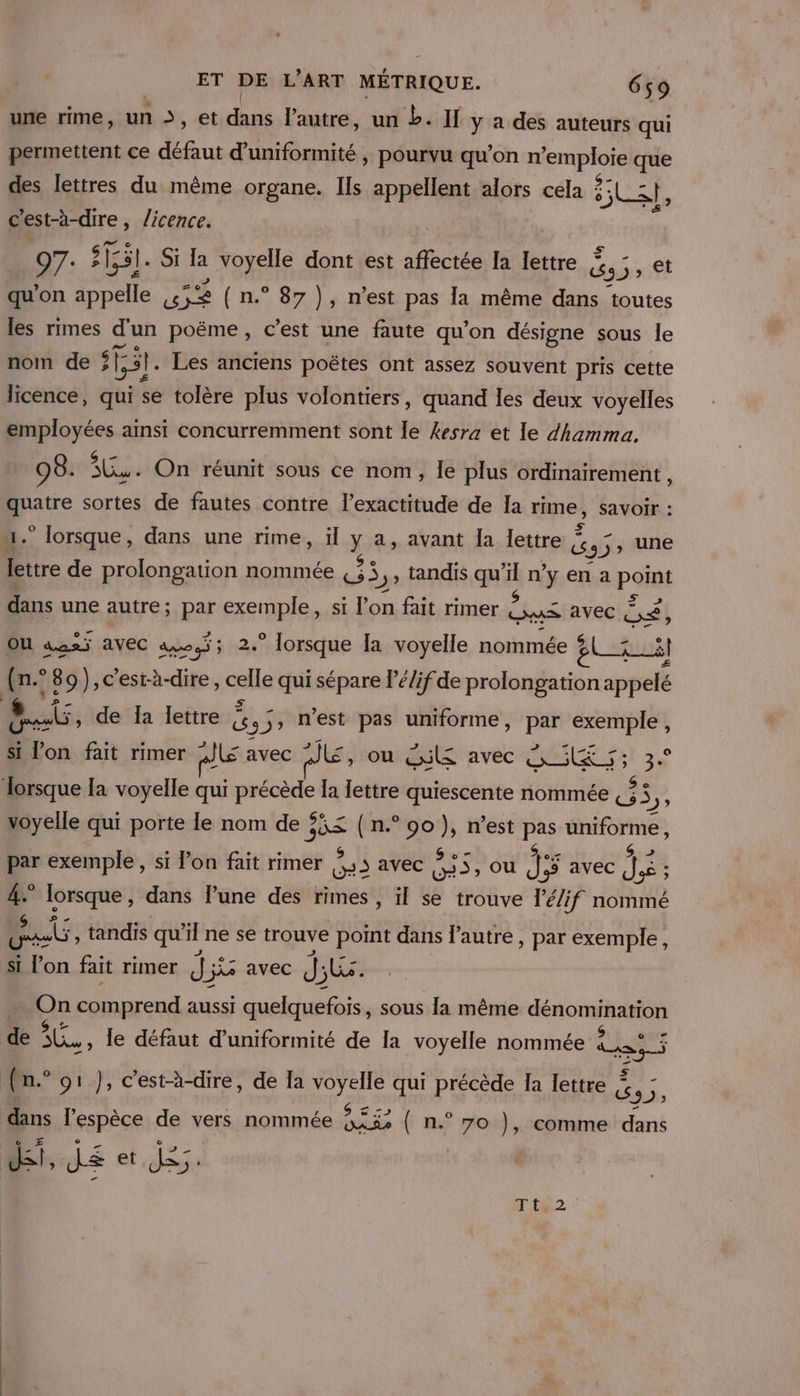 permettent ce dus d'uniformité , pourvu qu’on n Le pt que des lettres du même organe. Ils appellent alors cela 2 sl 3}, c'est-à-dire, licence. 97: 51551. Si la voyelle dont est affectée Ia lettre és Sex et qu’ on appelle 452 (n.° 87), m'est pas la même dans toutes les rimes d'un poëme, c’est une faute qu’on désigne sous le nom de #51. Les anciens poëtes ont assez souvent pris cette licence, qui se tolère plus volontiers, quand les deux voyelles employées ainsi concurremment sont le kesra et le dhamma. 98. ue On réunit sous ce nom, Île plus ordinairement , prete sortes de fautes contre l'exactitude de Ia rime, Savoir : 4. lorsque, dans une rime, il y a, avant Îa lettre | cs 5; une lettre de prolongation nommée G3 , tandis qu'il n’ÿ en a part dans une autre; par exemple, si l'on fait rimer Ds avec ai OU aus avec ao; 2.” lorsque [a voyelle nommée gl 5 il (n° *89), c'est-à-dire, celle qui sépare lé/if de prolongation appelé sb, de Ia lettre { à 5, n'est pas uniforme, par Ve qu si l’on fait rimer °Jls avec JE, ou cl avec CLS voyelle qui porte le nom de ? he (n. FAe7 n’est ie éniforme, w | Srniiu si Pon fait rimer Le 3 avec CES , OU 15 [5 avec in : EE” ue, dans l’une des rimes, ïl se trouve l’é/if nommé q ) Eu, tandis qu’il ne se trouve D. dans l’autre , par exemple, 5 $ l'on fait rimer dé js avec Ji j; Non comprend aussi AE sous la même dénomination GS &lt; dans l'espèce de vers nommée OR n.° 7o comme dans ? T't4.2