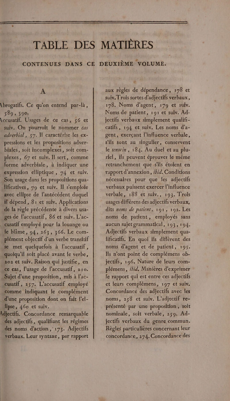 A \brogatifs. Ce qu'on entend par-là, 589; 590: \ccusatif. Usages de ce cas, 56 et suiv. On pourroït le nommer cas adverbial , 57. M caractérise les ex- pressions et Îles propositions adver- biales, soit Incomplexes, soit com- plexes, 67 et suiv. Il sert, comme forme adverbiale, à indiquer une expression elliptique , 74 et suiv. Son usage dans les propositions qua- lificatives, 79 et suiv. Il s'emploie avec ellipse de l’antécédent duquel il dépend, 81 et suiv. Applications de Îa règle précédente à divers usa- ges de l’accusatif, 86 et suiv. L’ac- . cusatif employé pour la louange ou le blîme, 04, 263, 366. Le com- plément objectif d’un verbe transitif se met quelquefois à l’accusatif, quoiqu'il soit placé avant le verbe, 202 et suiv. Raison qui justifie, en ce cas, lusage de l’accusatif, 210. Sujet d’une proposition, mis à l’ac- cusatif, 257. L’accusatif employé comme indiquant le complément d'une proposition dont on fait l’el- lipse, 460 et suiv. Adjectifs. Concordance remarquable des adjectifs, qualifiant les régimes des noms d'action, 173. Adjectifs verbaux. Leur syntaxe, par rapport aux règles de dépendance, 178 et suiv. T rois sortes d’adjectifs verbaux, 178. Noms d'agent, 179 et suiv. Noms de patient, 191 et suiv. Ad- jectifs verbaux simplement qualif- catifs, 194 et suiv. Les noms d’a- gent, exerçant l'influence verbale, s'ils sont au singulier, conservent le tenwin , 184. Au duel et au plu- riel, ils peuvent éprouver le même retranchement que s'ils étoient en rapport d’annexion, #bid. Conditions nécessaires pour que les adjectifs verbaux puissent exercer l'influence verbale, 188 et suiv., 193. Trois usages différens des adjectifs verbaux, dits voms de patient, 191, 192. Les noms de patient, employés sans aucun sujet grammatical, 193, 194. Adjectifs verbaux simplement qua- lificatifs. En quoi ils diffèrent des noms d'agent et de patient, 195. Is n’ont point de complémens ob- jectifs, 196. Nature de leurs com- plémens, #bid. Manières d'exprimer le rapport qui est entre ces adjectifs et leurs complémens, 197 et suiv. Concordance des adjectifs avec les noms, 258 et suiv. L'adjectif re- présenté par une proposition, soit nominale, soit verbale, 259. Ad- jectifs verbaux du genre commun. Règles particulières concernant leur concordance, 274. Concordance des