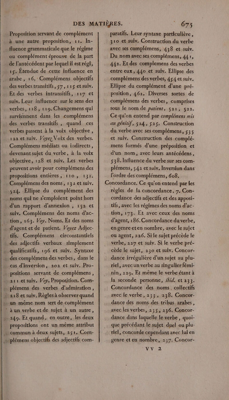 : Proposition servant de complément à une autre proposition, 11. IÎn- fluence grammaticale que le régime ou complément éprouve de la part de l’antécédent par lequel il est régi, 15. Etendue de .cette influence en arabe , 16. : Complémens objectifs des verbes transitifs, 57, 115 etsuiv. Et des verbes intransitifs, 117 et suiv. Leur influence sur le sens des verbes, 118, 119. Changemens qui surviennent dans les complémens des verbes transitifs , quand ces verbes passent à la voix objective, 122 et suiv. Voyez Voix des verbes. Complémens médiats ou indirects, devenant sujet du verbe, à la voix objective, 128 et suiv. Les verbes peuvent avoir pour complémens des propositions entières, 110, 131. Complémens des noms, 132 et suiv. 524. Ellipse du complément des noms qui ne s'emploient point hors d’un rapport d’annexion , 1$2 et suiv. Complémens des noms d’ac- tion, 163. Voy. Noms, Et des noms d'agent et de patient. Voyez Adjec- tifs. Complémens circonstantiels des adjectifs verbaux simplement qualificatifs, 196 et suiv. Syntaxe . des complémens des verbes, dans le cas d’inversion, 202 et suiv. Pro- positions servant de complémens, 211 et suiv. Voy. Proposition. Com- | plémens des verbes d’admiration, | 218 et suiv. Règles à observer quand |: un même nom sert de complément à un verbe et de sujet à un autre, propositions ont un même attribut commun à deux sujets, 251. Com- .plémens objectifs des adjectifs com- paratifs. Leur syntaxe particulière, 310 et suiv. Construction du verbe avec ses complémens, 438 et suiv. Du nom avec ses complémens, 44 1, 442. Et des complemens des verbes entre eux, 44o et suiv. Ellipse des complémens des verbes, 45 4 et suiv. Ellipse du complément d’une pré- position, 462. Diverses sortes de complémens des verbes, comprises sous le nom de patient, 521, 522. Ce qu’on entend par complémens mis au génitif, 524, $25. Construction du verbe avec ses complémens, 535 et suiv. Construction des-complé- mens formés d’une préposition et d'un nom, avec leurs antécédens, 538: Influence du verbe sur ses com- plémens, 542 et suiv. Inversion dans l'ordre des complémens, 608. règles de la concordance, 7. Con- cordance des adjectifs et des apposi- tifs, avec les régimes des noms d’ac- tion, 173. Et avec ceux des noms d'agent, 186. Concordance du verbe, en genre eten nombre, avec le sujet ou agent, 226. Si le sujet précede le verbe, 227 et suiv. Si le verbe pré- cède le sujet, 230 et suiv. Concor- dance irrégulière d’un sujet au plu- riel, avec un verbe au singulier fémi- nin, 229. Et même le verbe étant à la seconde personne, id. et 233. Concordance des noms. collectifs avec le verbe, 233, 238. Concor- dance des noms des tribus arabes, dance dans laquelle le verbe , quoi- que précédant le sujet duel ou plu- riel, concorde cependant avec lui en genre et en nombre, 237. Concor- VV 2