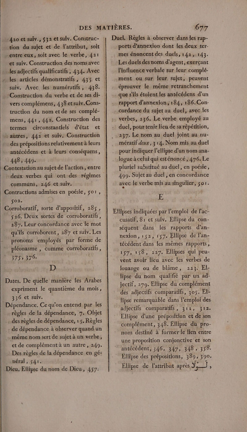 420 et suiv., $32 et suiv. Construc- tion du sujet et de l'attribut, soit -entre eux, soit avec le verbe, 421 et suiv. Construction des noms avec des adjectifs qualificatifs , 434. Avec suiv. Avec les numératifs, 438. Construction du verbe et de ses di- vers complémens, 438 etsuiv.Cons- truction du nom et de ses complé- mens, 441, 442. Construction des termes circonstantiels d'état et b autres, 442 et suiv. Construction des prépositions relativement à leurs antécédens et à leurs RE: 448, 449. communs, 246 et suiv. $02e 526. Deux sortes de corroboratifs, 287. Leur concordance avec Îe mot qu'ils corroborent, 287 et suiv. Les pronoms employés par forme de ‘pléonasme , comme corroboratifs, 375 376: | D. Dates. De quelle manière les Arabes expriment le quantième du mois, 336 et suiv. i règles de la dépendance, 7. Objet . des règles de dépendance, 1 5. Régles . de dépendance. à observer quand.un «même nom sert de sujet à un verbe, et de complément à un autre, 249. : Des règles de la dépendance en gé- méral, 541. mes énoncent des duels, 142,143. Les duels des noms d'agent, exerçant l'influence verbale sur Jeur complé- éprouver le même retranchement rapport d’annexion; 184, 186.Con- cordance du sujet au duel, avec les verbes, 236. Le verbe employé au duel, pour tenir lieu de sa répétition, 237. Le nom au duel joint au nu- mératif deux, 314. Nom mis au duel pour indiquer l’ellipse d’un nom ana- pluriel substitué au duel, en poésie, 499. Sujet au duel , en concordance avec le verbe mis au-singulier, sor. LA ÆE cusatif, 81 et suiv. Ellipse du con- séquent dans les rapports d’an- nexion, 152, 157. Ellipse de lan- técédent dans les mêmes rapports, 157, 158, 227. Ellipses qui peu- vent avoir lieu avec les verbes de 223. El- lipse du nom qualifié par un ad- louange ou de blime, jectif, 279. Ellipse du complément dés adjectifs comparatifs, 305. Ef- lipse remarquable dans l’emploi des. adjectifs comparatifs , 311 M x Ellipse d'une préposition et de son complément, 348. Ellipse du pro- nom destiné à former le lien entre une proposition conjonctive et son antécédent, 346, 347, 348, 358. Ellipse des prépositions, 389 390. Ellipse de lattribut après Y ser A