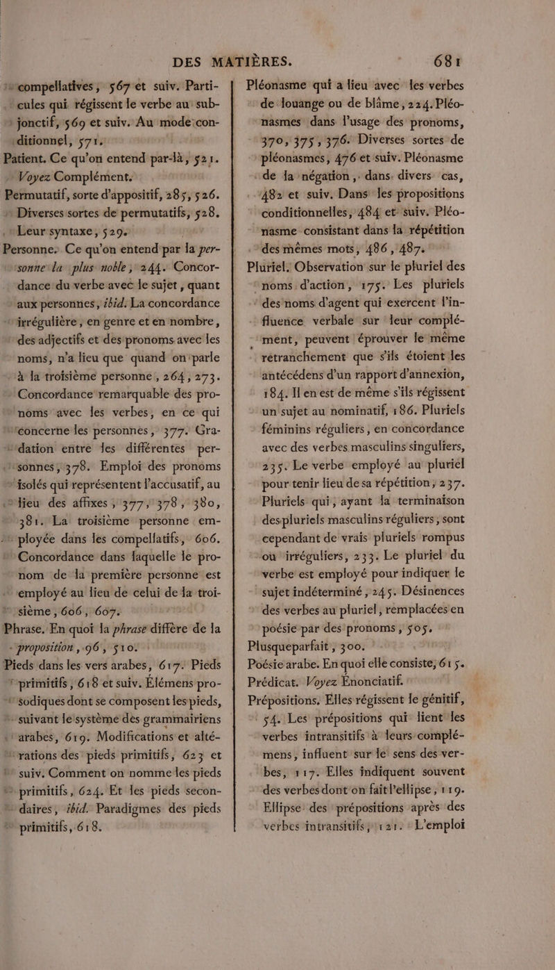 compellatives, 567 et suiv. Parti- * cules qui régissent le verbe au: sub- » jonctif, 569 et suiv. Au mode:con- vditionnel, $71, Patient. Ce qu’on entend par-là, $21. Voyez Complément. Permutatif, sorte d’appositif, 285, 5 26. Diverses sortes de permutatifs, 528. Leur syntaxe, 529. Personne. Ce qu’on entend par la per- ‘sonne la plus noble; 244. Concor- dance du verbe avec le sujet, quant ‘aux personnes , bd: La concordance “irrégulière ; en genre et en nombre, des adjectifs et des pronoms avec les noms, n’a lieu que quand on'parle ‘à la troisième personne , 264, 273. Concordance remarquable des pro- noms avec les verbes, en ce qui “éoncerne les personnes, 377. Gra- tidation entre les différentes per- “wsonnes, 378. Emploi des pronoms »'isolés qui représentent l’accusatif, au jeu des affixes ; 377, 378, 380, 381. La troisième personne em- ployée dans les compellatifs, 606. » Concordance dans faquelle e pro- nom de la première personne est ‘employé au lieu de celui de la troi- sième , 606, 607. Phrase. En quoi la phrase diffère de la + proposition , 96, $10. : Pieds dans les vers arabes, 617. Pieds Fprimitifs , 618 et suiv. Élémens pro- sodiques dont se composent les pieds, + suivant le système des grammairiens «: arabes, 619. Modifications et alté- “rations des’ pieds primitifs, 623 et 0 suiv. Comment on nomme les pieds ” primitifs, 624. Et les pieds secon- * daires, bid. Paradigmes des pieds ” primitifs, 618. Pléonasme qui a lieu avec les verbes - de louange ou de blime, 224. Pléo- “nasmes dans l'usage des pronoms, 370, 375, 376. Diverses sortes de pléonasmes, 476 et 'suiv. Pléonasme de Ja négation ,: dans. divers cas, 482 et suiv. Dans les propositions conditionnelles, 484 et suiv. Pléo- nasme consistant dans la répétition des mêmes mots, 486, 487. Pluriel. Observation sur le pluriel des ‘noms d'action, 175. Les pluriels ‘ des noms d'agent qui exercent l’in- fluence verbale sur Îeur complé- ment, peuvent éprouver le même rétranchement que s'ils étoient les antécédens d’un rapport d’annexion, 184. I en est de même s'ils régissent un sujet au nominatif, 186. Pluriels féminins réouliers, en concordance avec des verbes masculins singuliers, 235. Le verbe employé au pluriel pour tenir lieu de sa répétition; 237. Pluriels qui, ayant la terminaïson despluriels masculins réguliers , sont cependant de vrais pluriels rompus où ‘irréguliers, 233. Le pluriel du verbe est employé pour indiquer le sujet indéterminé , 245. Désinences des verbes au pluriel, remplacées en poésie par des pronoms, 505, Plusqueparfait , 300. Poésie arabe. En quoi elle consiste, 61 5. Prédicat. Voyez Énonciatif. Prépositions. Elles régissent le génitif, © ÿ4. Les prépositions qui lient les verbes intransitifs à leurs complé- mens, influent sur le sens des ver- bes, 117. Elles indiquent souvent des verbes dont'on fait lellipse ; 1 19. Ellipse: des prépositions après des L'emploi verbes intransitifs, 121.