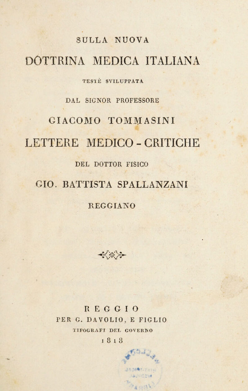 SULLA NUOVA DOTTRINA MEDICA ITALIANA TES1È SVILUPPATA DAL SIGNOR PROFESSORE GIACOMO TOM.M ASINI LETTERE MEDICO - CRITICHE DEL DOTTOR FISICO GIO. BATTISTA SPALLANZANI REGGIANO REGGIO PER G. DAVOLIO, E FIGLIO TIPOGRAFI DEL GOVERNO l8l8 f- 4 ’ *