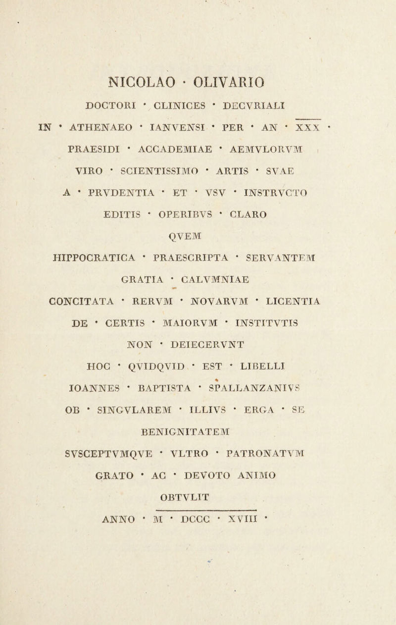 NICOLAO • OLI VARIO DOCTORI * CLINICES * DECVRIALI IN * ATHENAEO * IANYENSI * PER • AN * XXX PRAESIDI * ACCADEMIAE * AE1VIVLORVM VIRO ‘ SCIENTISSIMO * ARTIS * SVAE A • PRVDENTIA * ET * VSV * INSTRVCTO EDITI3 * OPERIBVS * CLARO QVEM HIPPOCRATICA • PRAESCRIPTA * SERVANTEM GRATIA • CALVMNIAE *■ CONCITATA * RERVM * NOVARVM * LICENTIA DE * CERTIS * MAIORVIVI * INSTITVTIS NON * DEIECERVNT HOC * QVIDQVID * EST * LIBELLI IOANNES * BAPTIST A * SPALLANZANI VS OB * SINGVLAREM * ILLIVS * ERGA * SE BENIGNITATEM SVSCEPT VMQVE * VLTRO * PATRONATVM GRATO • AC * DEVOTO ANIMO OBTVLIT