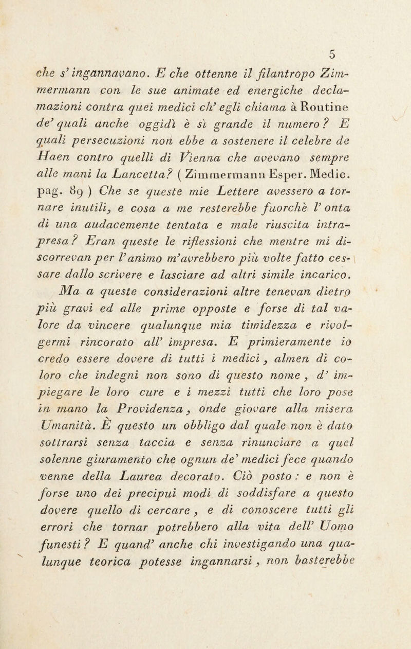 che s3 ingannavano. E che ottenne il filantropo Zini- mermann con le sue animate ed energiche decla¬ mazioni contra quei medici eh3 egli chiama à Routine de3 quali anche oggidì è sì grande il numero ? E quali persecuzioni non ebbe a sostenere il celebre de Haen contro quelli di Vienna che avevano sempre alle marni la Lancetta? ( Zimmermann Esper. Medie, pag. dp ) Che se queste mie Lettere avessero a tor¬ nare inutili, e cosa a me resterebbe fuorché V onta di una audacemente tentata e male riuscita intra¬ presa ? Eran queste le riflessioni che mentre mi di- scorrevan per Vanimo m3avrebbero piu volte fatto ces¬ sare dallo scrivere e lasciare ad altri simile incarico. Ma a queste considerazioni altre tenevan dietro piu gravi ed alle prime opposte e forse di tal va¬ lore da vincere qualunque mia timidezza e rivol¬ germi rincorato all3 impresa. E primieramente io credo essere dovere di tutti i medici , almen di co¬ loro che indegni non sono di questo nome , d’ im¬ piegare le loro cure e i mezzi tutti che loro pose in mano la Previdenza , onde giovare alla, misera Umanità. E questo un obbligo dal quale non è dato sottrarsi senza taccia e senza rinunciare a quel solenne giuramento che ognun de' medici fece quando venne della Laurea decorato. Ciò posto : e non è forse uno dei precipui modi di soddisfare a questo dovere quello di cercare, e di conoscere tutti gli errori che tornar potrebbero alla vita dell3 Uomo funesti ? E quand3 anche chi investigando una qua¬ lunque teorica potesse ingannarsi, non basterebbe