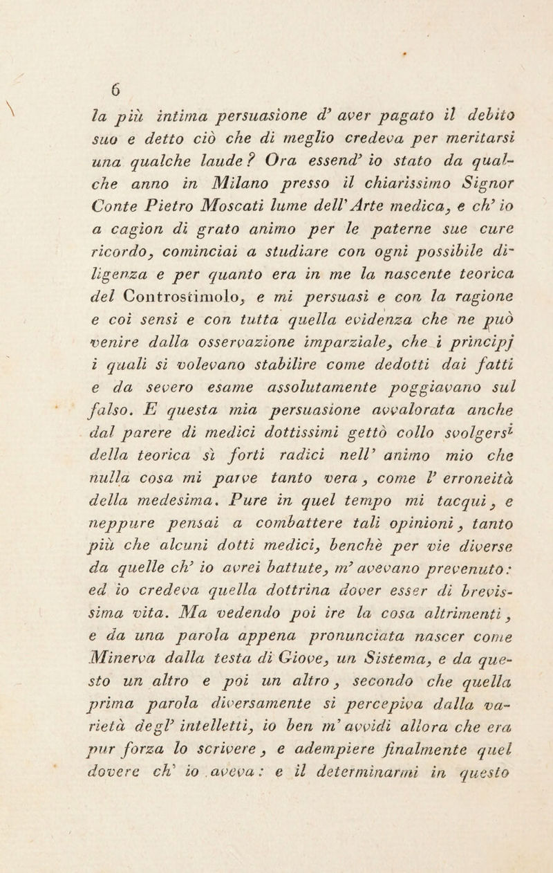 la piu intima persuasione d’ aver pagato il debito suo e detto ciò che di meglio credeva per meritarsi una qualche laude ? Ora essend* io stato da qual¬ che anno in Milano presso il chiarissimo Signor Conte Pietro Moscati lume delV Arte medica, e eh’ io a cagion di grato animo per le paterne sue cure ricordo, cominciai a studiare con ogni possibile di¬ ligenza e per quanto era in me la nascente teorica del Controsfcimoloj e mi persuasi e con la ragione e coi sensi e con tutta quella evidenza che ne può venire dalla osservazione imparziale, che i principj i quali si volevano stabilire come dedotti dai fatti e da severo esame assolutamente poggiavano sul falso. E questa mia persuasione avvalorata anche dal parere di medici dottissimi gettò collo svolgersi della teorica sì forti radici nelV animo mio che nulla cosa mi parve tanto vera, come V erroneità della medesima. Pure in quel tempo mi tacqui, e neppure pensai a combattere tali opinioni, tanto più che alcuni dotti medici, benché per vie diverse da quelle eh’ io avrei battute, myavevano prevenuto : ed io credeva quella dottrina dover esser di brevis¬ sima vita. Ma vedendo poi ire la cosa altrimenti, e da una parola appena pronunciata nascer come Minerva dalla testa di Giove, un Sistema, e da que¬ sto un altro e poi un altro, secondo che quella prima parola diversamente si percepiva dalla va¬ rietà degV intelletti, io ben in avvidi allora che era pur forza lo scrivere, e adempiere finalmente quel dovere eh' io .aveva: e il determinarmi in questo