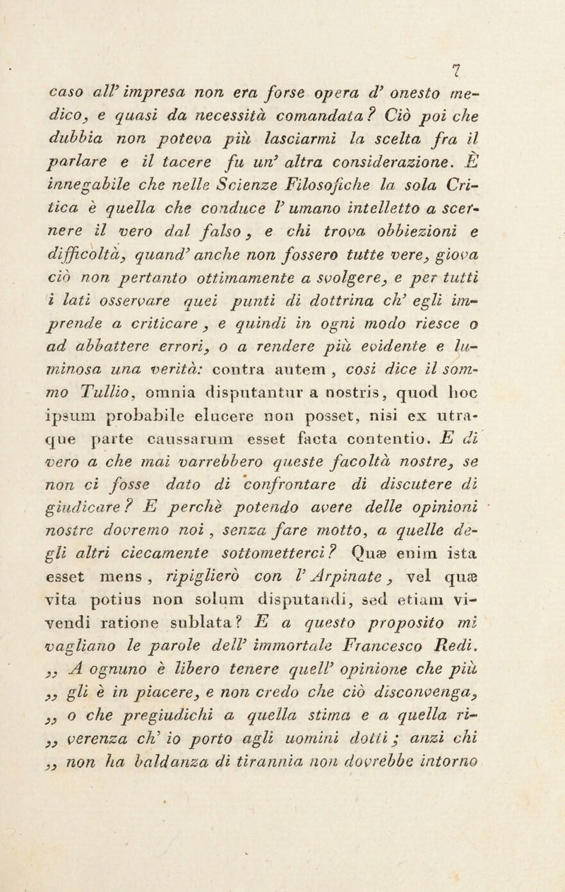 caso all* impresa non era forse opera cV onesto me¬ dico, e quasi da necessità comandata ? Ciò poi che dubbia non poteva piu lasciarmi la scelta fra il parlare e il tacere fu un} altra considerazione. È innegabile che nelle Scienze Filosofiche la sola Cri¬ tica è quella che conduce V umano intelletto a scer¬ ne re il vero dal falso, e chi trova obbiezioni e difficoltà, quand’ anche non fossero tutte vere, giova ciò non pertanto ottimamente a svolgere, e per tutti i lati osservare quei punti di dottrina eh’ egli im¬ prende a criticare , e quindi in ogni modo riesce o ad abbattere errori, o a rendere piu evidente e lu¬ minosa una verità: centra antem , cosi dice il som¬ mo Tullio, omnia disputanti!!' a nostris, quod hoc ipsum probabile elucere non posset, nisi ex utra- que parte caussarum esset faeta contentio. E di vero a che mai varrebbero queste facoltà nostre, se non ci fosse dato di confrontare di discutere dì giudicare ? E perchè potendo avete delle opinioni nostre dovremo noi , senza fare motto, a quelle de¬ gli altri ciecamente sottometterci? Quae eoim ista esset mens , ripiglierò con V Arpinate, vel quse vita potius non solum disputami!, sed etiarn vi- yendi ratione sublata ? E a questo proposito mi vagliano le parole dell9 immortale Francesco Redi. ,, A ognuno è libero tenere quell’ opinione che piu ,, gli è in piacere, e non credo che ciò disconvenga, ,, o che pregiudichi a quella stima e a quella ri- ,, verenza eh' io porto agli uomini dotti j anzi chi ,, non ha baldanza di tirannia, non dovrebbe intorno
