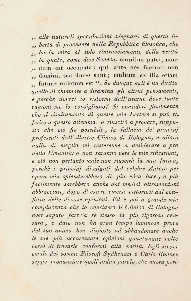 alle naturali speculazioni sdegnarsi di questa lì- ^ berta di procedere nella Repubblica filosofica, che ha la mira al solo rintraccìamento della verità „ la qualey come dice Seneca, omnibus patet, non- dum est occupata: qui ante nos fuerunt non domini, sed duces sunt ; multum ex illa etiam futuris relictum est Se dunque egli è un diritto quello di chiamare a disamina gli altrui pensamenti, e perchè dovrei io ristarmi dall’ usarne dove tante ragioni me lo consigliano? Si consideri finalmente che il risultamento di queste mie Lettere si può rim ferire a questo dilemma : o riuscirò a provarey suppo¬ sto che ciò fia possibile 3 la fallacia de’ principi professati dall’ illustre Clinico dì Bologna, e allora nulla di meglio mi resterebbe a desiderare a prò della Umanità: o non saranno vere le mie riflessioniy e ciò non pertanto male non riuscirà la mia faticay perchè i principi divulgati dal celebre Autore per opera mia splenderebbero di piu vìva luce, e piu facilmente sarebbero anche dai medici oltramontani abbracciati} dopo d’ essere emersi vittoriosi dal con¬ flitto delle diverse opinioni. Ed è poi a grande mia compiacenza che io considero il Clinico di Bologna aver saputo fare ^a sè stesso la piuk rigorosa cen¬ sura j e date non ha gran tempo luminose prove del suo animo ben disposto ad abbandonare anche le sue piu accarezzate opinioni quantunque volte cessò di trovarle conformi alla verità. Egli stesso emulo dei sommi Filosofi Sydhenam e Carlo Bonnet seppe pronunciare quell’ardua parola^ che onora però