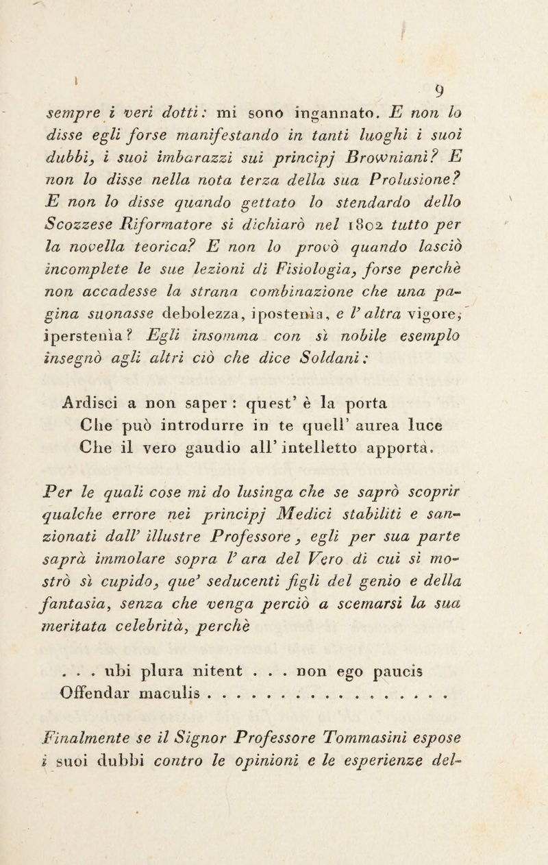 sempre i veri dotti: mi sono ingannato. E non lo disse egli forse manifestando in tanti luoghi i suoi dubbi, i suoi imbarazzi sui princìpj Browniani? E non lo disse nella nota terza della sua Prolusione? E non lo disse quando gettato lo stendardo dello Scozzese Riformatore si dichiarò nel 1802 tutto per la novella teorica? E non lo provò quando lasciò incomplete le sue lezioni di Fisiologia, forse perchè non accadesse la strana combinazione che una pa¬ gina suonasse debolezza, ipostenìa, e V altra vigore,* iperstenìa? Egli insomma con sì nobile esemplo insegnò agli altri ciò che dice Soldani : Ardisci a non saper : quest’ è la porta Ciie può introdurre in te queir aurea luce Che il vero gaudio all’intelletto apporta. Per le quali cose mi do lusinga che se saprò scoprir qualche errore nei prìncipi Medici stabiliti e san¬ zionati dair illustre Professore , egli per sua parte saprà immolare sopra V ara del Vero di cui sì mo¬ strò sì cupido, que3 seducenti figli del genio e della fantasiaì senza che venga perciò a scemarsi la sua meritata celebritàì perchè . . . ubi plura nitent . . . non ego paucis Offendar rnaculis. Finalmente se il Signor Professore Tommasini espose i suoi dubbi contro le opinioni e le esperienze del-