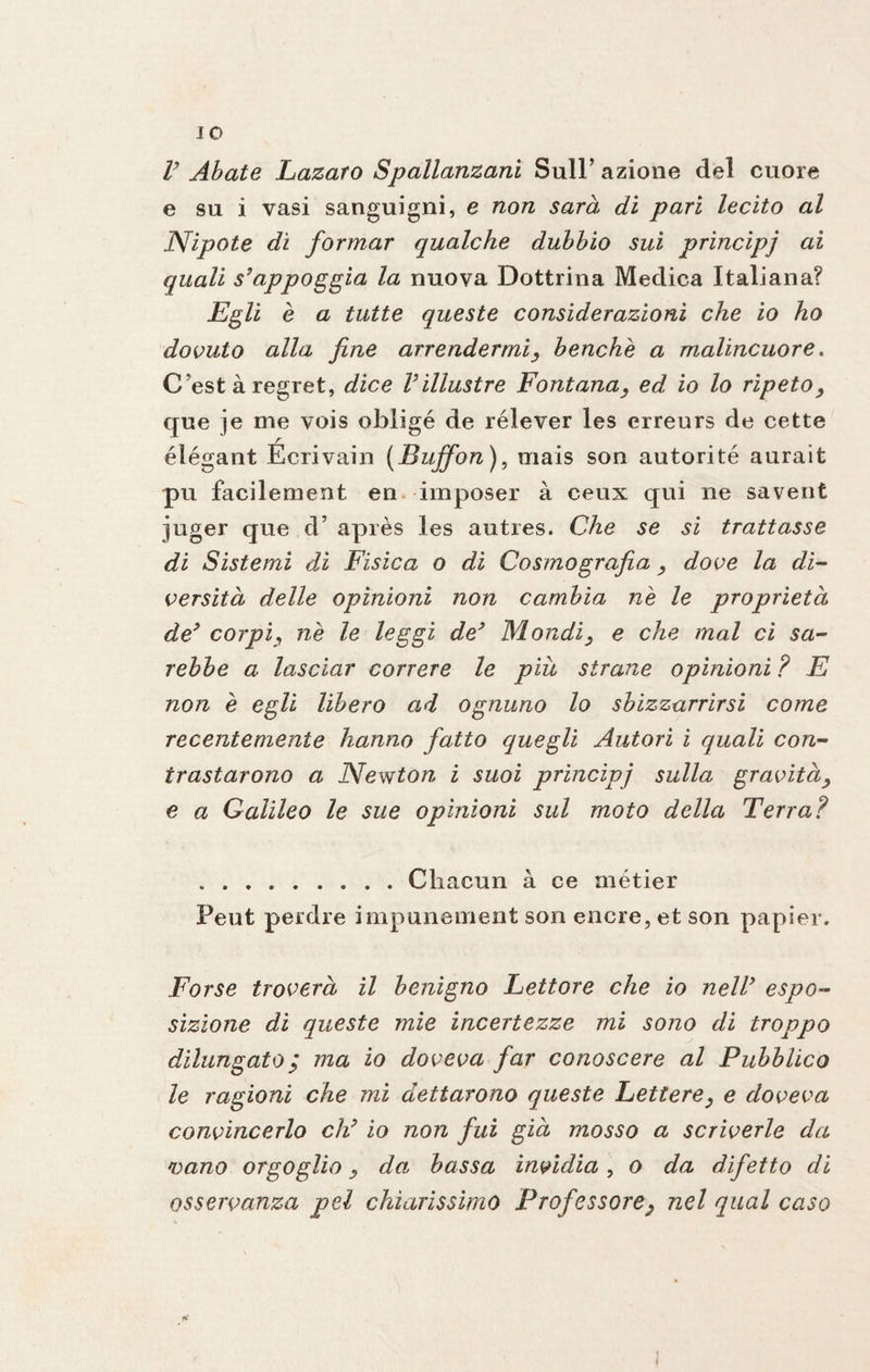 IO V Abate Lazaro Spallanzani Sull’ azione del cuore e su i vasi sanguigni, e non sarà di pari lecito al Nipote di formar qualche dubbio sui principi ai quali s’appoggia la nuova Dottrina Medica Italiana? Egli è a tutte queste considerazioni che io ho dovuto alla fine arrendermi, benché a malincuore. C’est à regret, dice Viilustre Fontana, ed io lo ripeto, que je me vois obligé de rélever les erreurs de cette élégant Écrivain (Buffon ), mais son autorité aurait pu facilement en imposer à ceux qui ne savent juger que d’ après les autres. Che se si trattasse di Sistemi di Fisica o di Cosmografia, dove la di¬ versità delle opinioni non cambia nè le proprietà de’ corpi, nè le leggi de’ Mondi, e che mal ci sa¬ rebbe a lasciar correre le piu strane opinioni? E non è egli libero ad ognuno lo sbizzarrirsi come recentemente hanno fatto quegli Autori i quali con¬ trastarono a Newton i suoi principi sulla gravità, e a Galileo le sue opinioni sul moto della Terra? .Cliacun à ce métier Peut petdre impunement son encre, et son papier. Forse troverà il benigno Lettore che io nell’ espo¬ sizione di queste mie incertezze mi sono di troppo dilungato; ma io doveva far conoscere al Pubblico le ragioni che mi dettarono queste Lettere, e doveva convincerlo eh’ io non fui già mosso a scriverle da 'oano orgoglio, da, bassa invidia, o da difetto di osservanza pel chiarissimo Professore, nel qual caso i