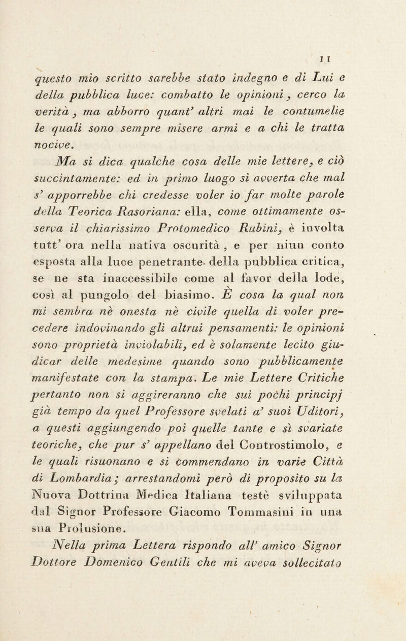questo mìo scritto sarebbe stato indegno e dì Lui e della pubblica luce: combatto le opinioni , cerco la 'verità , ma abborro quant* altri mai le contumelie le quali sono sempre misere armi e a chi le tratta nocive. Ma si dica qualche cosa delle mie lettere, e ciò succintamente: ed in primo luogo sì avverta che mal sy apporrebbe chi credesse voler io far molte parole della Teorica Rasoriana: ella, come ottimamente os¬ serva il chiarissimo Protomedico Rubini, è involta tutt? ora nella nativa oscurità , e per niun conto esposta alla luce penetrante, della pubblica critica, se ne sta inaccessibile come al favor della lode, così al pungolo del biasimo. È cosa la qual non mi sembra ne onesta nè civile quella di voler pre¬ cedere indovinando gli altrui pensamenti: le opinioni sono proprietà inviolabili, ed è solamente lecito giu¬ dicar delle medesime quando sono pubblicamente manifestate con la stampa. Le mie Lettere Critiche pertanto non sì aggireranno che sui pochi principj già tempo da quel Professore svelati a’ suoi Uditori, a questi aggiungendo poi quelle tante e sì svariate teoriche, che pur s’ appellano del Controstimolo, e le quali risuonano e si commendano in varie Città di Lombardia ; arrestandomi però di proposito su la Nuova Dottrina Medica Italiana testé sviluppata dal Signor Professore Giacomo Tomrnasini in una sua Prolusione. Nella prima Lettera rispondo alV amico Signor Dottore Domenico Gentili che mi aveva sollecitato