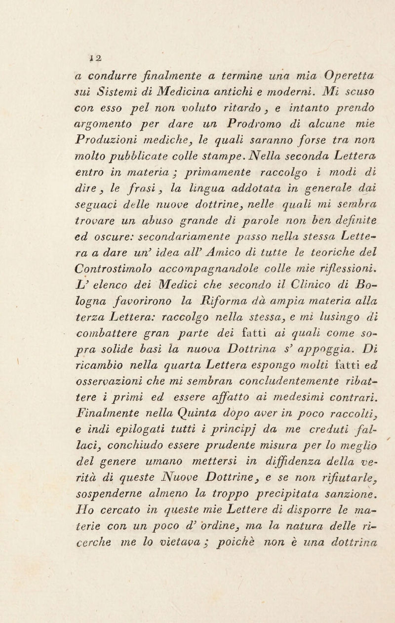a condurre finalmente a termine una mia Operetta sui Sistemi di Medicina antichi e moderni. Mi scuso con esso pel non voluto ritardo , e intanto prendo argomento per dare un Prodromo di alcune mie Produzioni mediche, le quali saranno forse tra non molto pubblicate colle stampe. Nella seconda Lettera entro in materia i primamente raccolgo i modi di dire , le frasi , la lingua addotata in generale dai seguaci delle nuove dottrine, nelle quali mi sembra trovare un abuso grande di parole non ben definite ed oscure: secondariamente passo nella stessa Lette- ra a dare un3 idea all7 Amico di tutte le teoriche del Controstimolo accompagnandole colle mie riflessioni. L7 elenco dei Medici che secondo il Clinico di Bo¬ logna favorirono la Riforma dà ampia materia alla terza Lettera: raccolgo nella stessa, e mi lusingo di combattere gran parte dei fatti ai quali come so¬ pra solide basi la nuova Dottrina s7 appoggia. Di ricambio nella quarta Lettera espongo molti fatti ed osservazioni che mi sembran concludentemente ribat¬ tere i primi ed essere affatto ai medesimi contrari. Finalmente nella Quinta dopo aver in poco raccolti, e indi epilogati tutti i principj da me creduti fal¬ laci, conchiudo essere prudente misura per lo meglio del genere umano mettersi in diffidenza della ve¬ rità di queste Nuove Dottrine, e se non rifiutarle, sospenderne almeno la troppo precipitata sanzione. Ho cercato in queste mie Lettere di disporre le ma¬ terie con un poco d7 ordine, ma la natura delle ri¬ cerche me lo vietava ; polche non è una dottrina