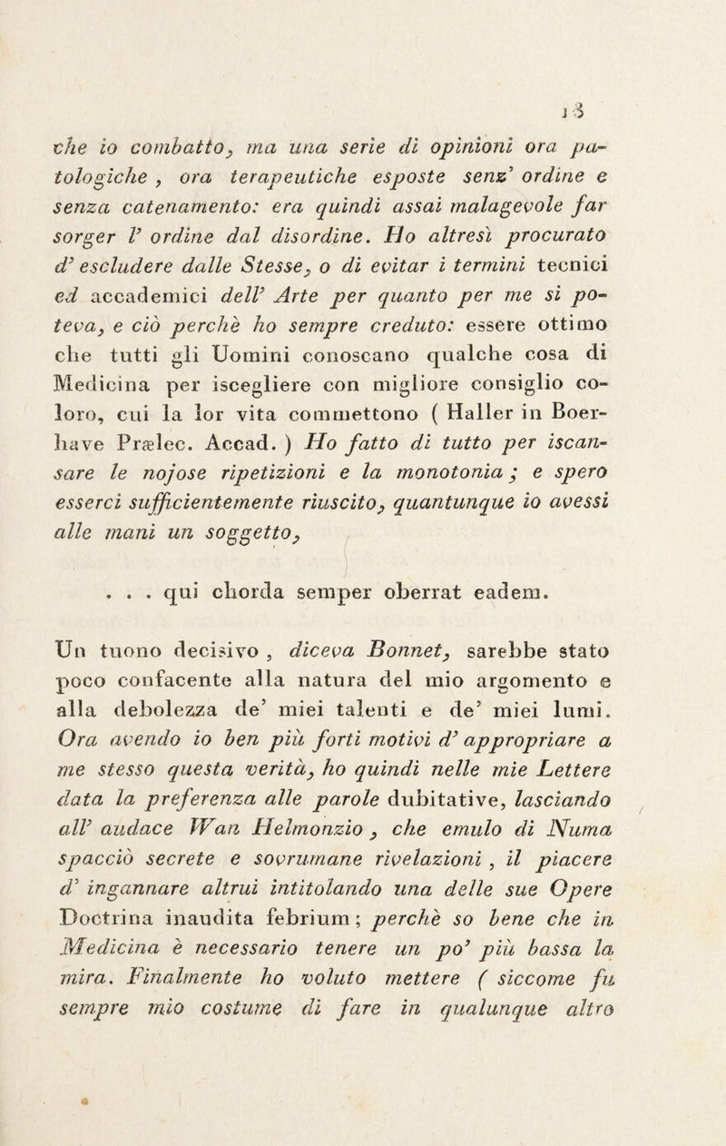 che io combatto , ma una serie di opinioni ora pa¬ tologiche , ora terapeutiche esposte senz’ ordine e senza catenamento: era quindi assai malagevole far sorger V ordine dal disordine. Ho altresì procurato d3 escludere dalle Stesse, o di evitar i termini tecnici ed accademici dell9 Arte per quanto per me si po¬ teva, e ciò perchè ho sempre creduto: essere ottimo che tutti gli Uomini conoscano qualche cosa di Medicina per iscegliere con migliore consiglio co¬ loro, cui la lor vita commettono ( Haller in Boer- have Pr^elec. Accad. ) Ho fatto di tutto per iscan- sare le nojose ripetizioni e la monotonia ’ e spero esserci sufficientemente riuscito, quantunque io avessi alle inani un soggetto, . . . qui cliorda semper oberrat eadem. Un tuono decisivo , diceva Bonnet, sarebbe stato poco confacente alla natura del mio argomento e alla debolezza de’ miei talenti e de’ miei lumi. Ora avendo io ben più forti motivi d’ appropriare a me stesso questa verità, ho quindi nelle mie Lettere data la preferenza alle parole dubitative, lasciando all9 audace TVan Helmonzio , che emulo di Numa spacciò secrete e sovrumane rivelazioni , il piacere d5 ingannare altrui intitolando una delle sue Opere Doctrina inaudita febrium ; perchè so bene che in Medicina è necessario tenere un po9 più bassa la mira. Finalmente ho voluto mettere ( siccome fu sempre mio costume di fare in qualunque edito