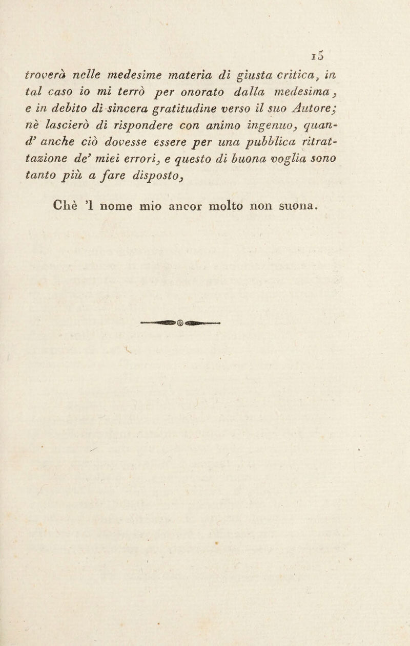 tal caso io mi terrò per onorato dalla medesima, e in debito dì sincera gratitudine verso il suo Autore; nè lascierò di rispondere con animo ingenuo> quan- d9 anche ciò dovesse essere per una pubblica ritrat¬ tazione de9 miei errori, e questo di buona voglia sono tanto più a fare disposto, Chè *1 nome mio ancor molto non suona.