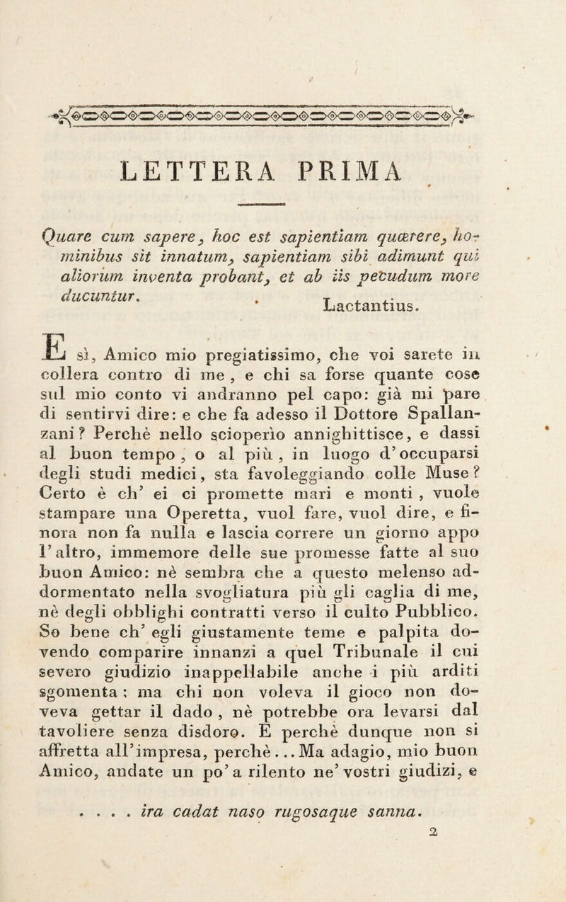 LETTERA PRIMA Quare cum sapere_, hoc est sapientiam qucerere^ hor minibus sit innatum, sapientiam sibi adimunt qui alìorum inventa probant, et ab iìs peCudum more ducuntur. Lactantius. IP Li sì. Amico mio pregiatissimo, che voi sarete in collera contro di me , e chi sa forse quante cose sul mio conto vi andranno pel capo: già mi pare di sentirvi dire: e che fa adesso il Dottore Spallan¬ zani? Perchè nello scioperìo annighittisce, e dassi al buon tempo, o al più, in luogo d’occuparsi degli studi medici, sta favoleggiando colle Muse ? Certo è eh’ ei ci promette mari e monti , vuole stampare una Operetta, vuol fare, vuol dire, e fi¬ nora non fa nulla e lascia correre un giorno appo l’altro, immemore delle sue promesse fatte al suo buon Amico: nè sembra che a questo melenso ad¬ dormentato nella svogliatola più gli caglia di me, nè degli obblighi contratti verso il culto Pubblico. So bene eh’ egli giustamente teme e palpita do¬ vendo comparire innanzi a quel Tribunale il cui severo giudizio inappellabile anche i più arditi sgomenta : ma chi non voleva il gioco non do¬ veva gettar il dado , nè potrebbe ora levarsi dal tavoliere senza disdoro. E perchè dunque non si affretta all’impresa, perchè. ..Ma adagio, mio buon Amico, andate un po’a rilento ne’vostri giudizi, e . . . . ira cadat naso rugosaque sauna.