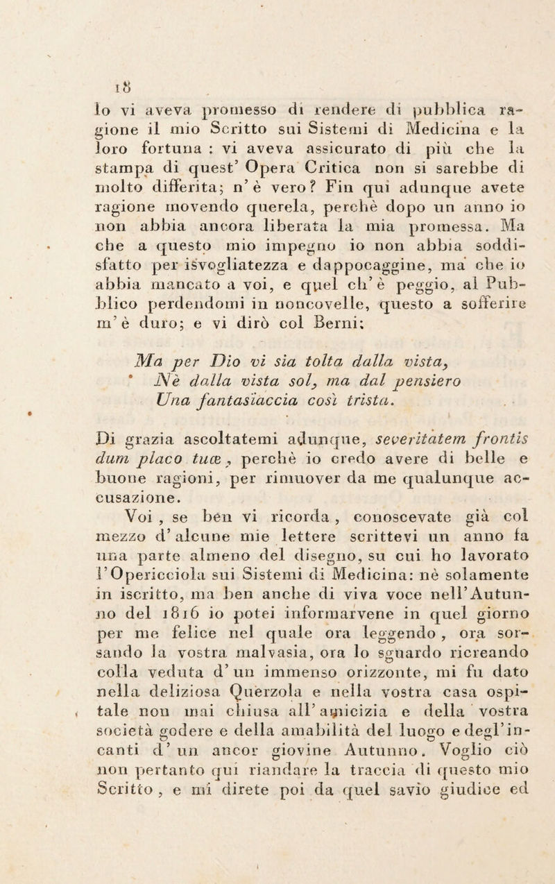 gione il mio Scritto sui Sistemi di Medicina e la loro fortuna : vi aveva assicurato di più che la stampa di quest’ Opera Critica non si sarebbe di molto differita; n’è vero? Fin qui adunque avete ragione movendo querela, perchè dopo un anno io non abbia ancora liberata la mia promessa. Ma che a questo mio impegno io non abbia soddi¬ sfatto per isvogliatezza e dappocaggine, ma che io abbia mancato a voi, e qviel eh’è peggio, ai Pub¬ blico perdendomi in noncovelle, questo a sofferire m’è duro; e vi dirò col Berni; Ma per Dio vi sia tolta; dalla vistay Nè dalla vista solma dal pensiero Una fantasiaccia così trista. Di grazia ascoltatemi adunque, severitatem frontis dum placo tu(Z , perchè io credo avere di belle e buone ragioni, per rimuover da me qualunque ac- cusazione. Voi , se ben vi ricorda , conoscevate già col mezzo d* alcune mie lettere scrittevi un anno la una parte almeno del disegno, su cui ho lavorato l’Opericciola sui Sistemi di Medicina: nè solamente in iscritto, ma ben anche di viva voce nell’Autun¬ no del 1816 io potei informarvene in quel giorno per me felice nel quale ora leggendo , ora sor- sando la vostra malvasia, ora lo sguardo ricreando colla veduta d’uri immenso orizzonte, mi fu dato nella deliziosa Querzola e nella vostra casa ospi- < tale non mai chiusa all’amicizia e della vostra società godere e della amabilità del luogo e degl’in¬ canti d’ un ancor giovine Autunno. Voglio ciò non pertanto qui riandare la traccia di questo mio Scritto , e mi direte poi da quel savio giudice ed l