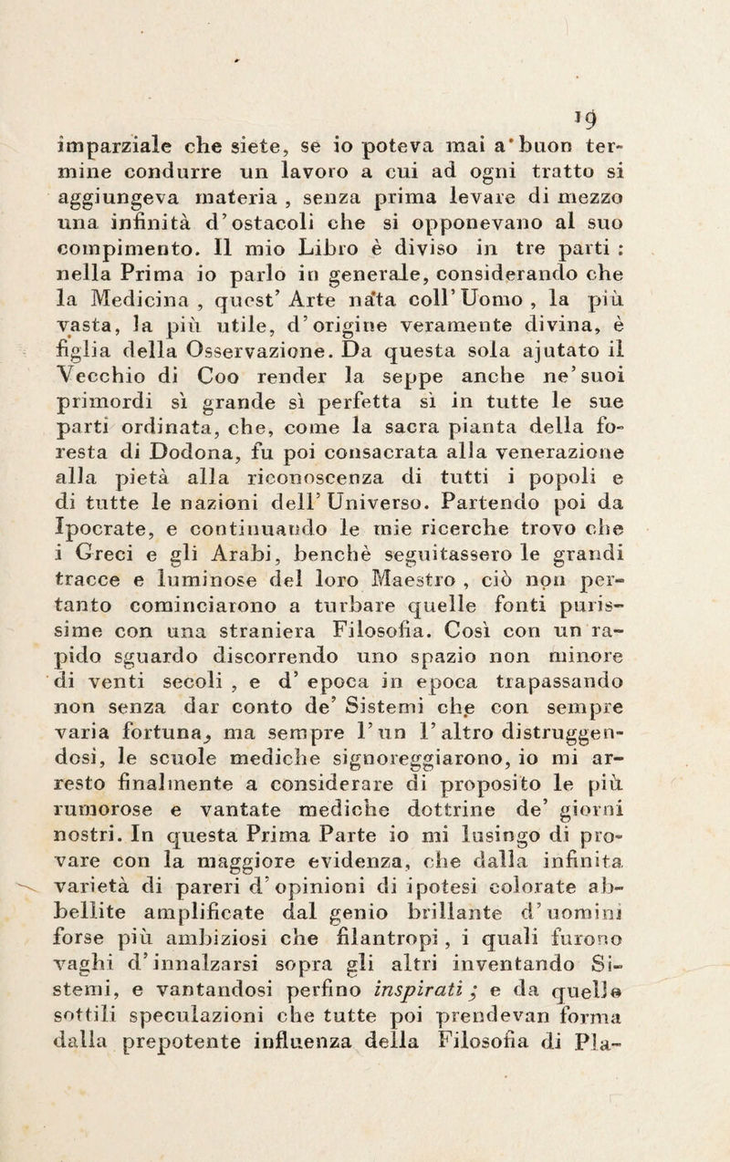 1$ imparziale che siete, se io poteva mai a’buon ter¬ mine condurre un lavoro a cui ad ogni tratto si aggiungeva materia , senza prima levare di mezzo una infinità d’ostacoli che si opponevano al suo compimento. Il mio Libro è diviso in tre parti : nella Prima io parlo in generale, considerando che la Medicina, quest’Arte na’ta coll’Uomo , la più vasta, la più utile, d’origine veramente divina, è figlia della Osservazione. Da questa sola ajutato il Vecchio di Coo render la seppe anche ne’suoi primordi sì grande sì perfetta sì in tutte le sue parti ordinata, che, come la sacra pianta della fo¬ resta di Dodona, fu poi consacrata alla venerazione alla pietà alla riconoscenza di tutti i popoli e di tutte le nazioni dell5 Universo. Partendo poi da Ipocrate, e continuando le mie ricerche trovo che i Greci e gli Arabi, benché seguitassero le grandi tracce e luminose del loro Maestro , ciò non per- tanto cominciarono a turbare quelle fonti puris¬ sime con una straniera Filosofia. Così con un ra¬ pido sguardo discorrendo uno spazio non minore di venti secoli , e d’ epoca in epoca trapassando non senza dar conto de’ Sistemi che con sempre varia fortuna^ ma sempre l’un l’altro distruggen¬ dosi, le scuole mediche signoreggiarono, io mi ar¬ resto finalmente a considerare di proposito le più rumorose e vantate mediche dottrine de’ giorni nostri. In questa Prima Parte io mi lusingo di pro¬ vare con la maggiore evidenza, che dalla infinita varietà di pareri d’opinioni di ipotesi colorate ab¬ bellite amplificate dal genio brillante d uomini forse più ambiziosi che filantropi, i quali furono vaghi d’innalzarsi sopra gli altri inventando Si¬ stemi, e vantandosi perfino inspirati ; e da quello sottili speculazioni che tutte poi prendevan forma dalla prepotente influenza della Filosofìa di Pia-