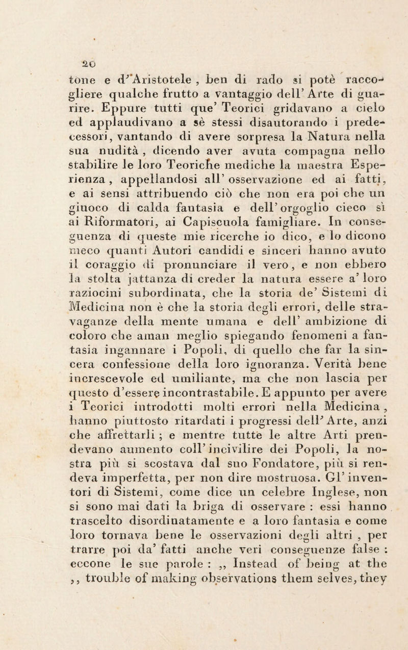 tene e d/ Aristotele , ben di rado si potè racco¬ gliere qualche frutto a vantaggio dell’Arte di gua¬ rire. Eppure tutti que’ Teorici gridavano a cielo ed applaudivano a sè stessi disautorando i prede¬ cessori, vantando di avere sorpresa la Natura nella sua nudità , dicendo aver avuta compagna nello stabilire le loro Teoriche mediche la maestra Espe¬ rienza , appellandosi all’osservazione ed ai fatti, e ai sensi attribuendo ciò che non era poi che un giuoco di calda fantasia e dell’ orgoglio cieco sì ai Riformatori, ai Capiscuola famigliare. In conse¬ guenza di queste mie ricerche io dico, e lo dicono meco quanti Autori candidi e sinceri hanno avuto il coraggio di pronunciare il vero, e non ebbero la stolta jattanza di creder la natura essere a’ loro raziocini subordinata, che la storia de’ Sistemi di Medicina non è che la storia degli errori, delle stra¬ vaganze della mente umana e dell’ ambizione di coloro che aman meglio spiegando fenomeni a fan¬ tasia ingannare i Popoli, di quello che far la sin¬ cera confessione della loro ignoranza. Verità bene increscevole ed umiliante, ma che non lascia per questo d’essere incontrastabile. E appunto per avere i Teorici introdotti molti errori nella Medicina , hanno piuttosto ritardati i progressi delPArte, anzi che affrettarli ; e mentre tutte le altre Arti pren¬ devano aumento eoli’incivilire dei Popoli, la no¬ stra più si scostava dal suo Fondatore, più si ren¬ deva imperfetta, per non dire mostruosa. Gl’inven¬ tori di Sistemi, come dice un celebre Inglese, non si sono mai dati la briga di osservare : essi hanno trascelto disordinatamente e a loro fantasia e come loro tornava bene le osservazioni degli altri , per trarre poi da’ fatti anche veri conseguenze false : eccone le sue parole : ,, Instead of being at thè ,, trouble of making observations thern selves,they