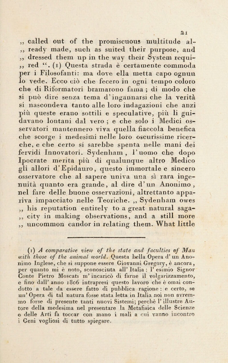 5, called out of thè promiscuous multitude al- „ ready made, sudi as suited their purpose, and ,, dressed them up in thè way their System regni- ,, red <e. (i) Questa strada è certamente commoda per i Filosofanti: ma dove ella metta capo ognun lo vede. Ecco ciò che fecero in ogni tempo coloro che di Riformatori bramarono fama ; di modo che si può dire senza tema d’ingannarsi che la verità si nascondeva tanto alle loro indagazioni che anzi più queste erano sottili e speculative, più li gui¬ davano lontani dal vero ; e che solo i Medici os¬ servatori mantennero viva quella fiaccola benefica che scorge i medesimi nelle loro oscurissime ricer¬ che, e che certo si sarebbe spenta nelle mani dei fervidi Innovatori. Sydenham , l’uomo che dopo Ipocrate merita più di qualunque altro Medico gli allori d’Epìdauro, questo immortale e sincero osservatore che al sapere univa una sì rara inge¬ nuità quanto era grande, al dire d’un Anonimo, nel fare delle buone osservazioni, altrettanto appa¬ riva impacciato nelle Teoriche. ,, Sydenham owes ,, his reputation entirely to a great naturai saga- ,, city in making observations, and a stili more ,, uncommon candor in relating them. What little (i) A comparative view of thè state and faculties of Man with those of thè animai world. Questa bella Opera d’un Ano¬ nimo Inglese, che si suppone essere Giovanni Gregory, è ancora, per quanto mi è noto, sconosciuta all’ Italia : 1’ esimio Signor Conte Pietro Moscati m’ incaricò di farne il volgarizzamento, e fino dall’ anno i3o6 intrapresi questo lavoro che è ornai con¬ dotto a tale da essere fatto di pubblica ragione : e certo, se un’ Opera di tal natura fosse stata letta in Italia noi non avrem¬ mo forse di presente tanti nuovi Sistemi; perchè l’illustre Au¬ tore della medesima nel presentare la Metafisica delle Scienze e delle Arti fa toccar con mano i mali a cui vanno incontro i Geni vogliosi di tutto spiegare.