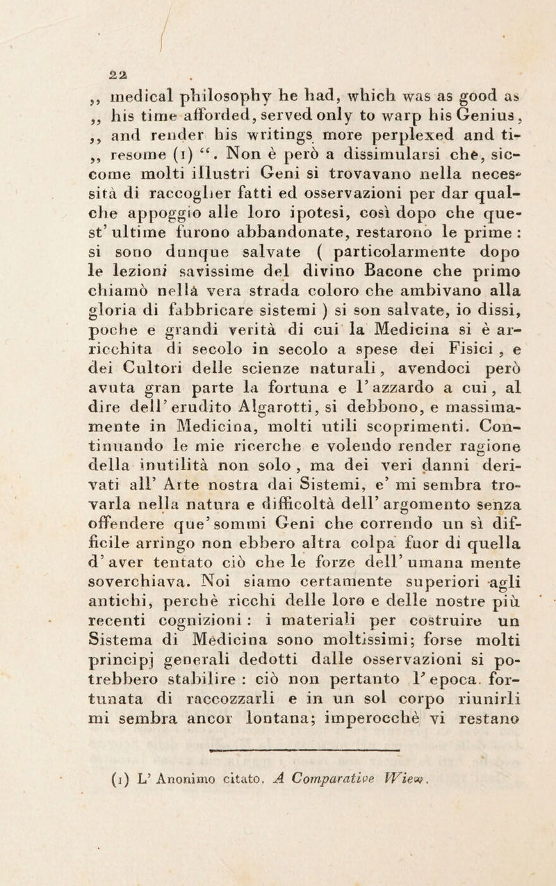 ,, medicai plrilosophy he had, which was as good as ,, his time afforded, served only to warp his Genius, ,, and render his writings more perplexed and ti- ,, resorne (i) Non è però a dissimularsi che, sic¬ come molti illustri Geni si trovavano nella neces* sita di raccoglier fatti ed osservazioni per dar qual¬ che appoggio alle loro ipotesi, così dopo che que¬ st’ultime furono abbandonate, restarono le prime: si sono dunque salvate ( particolarmente dopo le lezioni savissime del divino Bacone che primo chiamò nella vera strada coloro che ambivano alla gloria di fabbricare sistemi ) si son salvate, io dissi, poche e grandi verità di cui la Medicina si è ar¬ ricchita di secolo in secolo a spese dei Fisici , e dei Cultori delle scienze naturali, avendoci però avuta gran parte la fortuna e l’azzardo a cui, al di re dell’erudito Algarotti, si debbono, e massima¬ mente in Medicina, molti utili scoprimenti. Con¬ tinuando le mie ricerche e volendo render ragione della inutilità non solo , ma dei veri danni deri¬ vati all’ Arte nostra dai Sistemi, e’ mi sembra tro¬ varla nella natura e difficoltà dell’ argomento senza offendere que’ sommi Geni che correndo un sì dif¬ fìcile arringo non ebbero altra colpa fuor di quella d’aver tentato ciò chele forze dell’umana mente soverchiava. Noi siamo certamente superiori agli antichi, perchè ricchi delle loro e delle nostre più. recenti cognizioni : i materiali per costruire un Sistema di Medicina sono moltissimi; forse molti principi generali dedotti dalle osservazioni si po¬ trebbero stabilire: ciò non pertanto V epoca, for¬ tunata di raccozzarli e in un sol corpo riunirli mi sembra ancor lontana; imperocché vi restano (i) L’Anonimo citato. A Comparative Wiew.