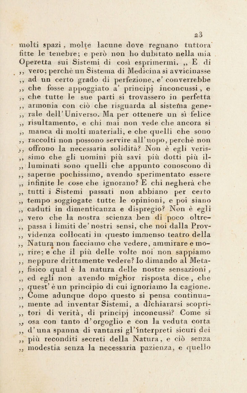 molti spazi , molte lacune dove regnano tuttora fìtte le tenebre; e però non ho dubitato nella mia Operetta sui Sistemi di così esprimermi. ,, E di ,, vero; perchè un Sistema di Medicina si avvicinasse ,, ad un certo grado di perfezione, e’ converrebbe ,, che fosse appoggiato a’ principi inconcussi , e ,, che tutte le sue parti si trovassero in perfetta ,, armonia con ciò che risguarda al sistefna gene- ,, rale dell5 Uni verso. Ma per ottenere un sì felice ,, risultamento, e chi mai non vede die ancora si ,, manca di molti materiali, e che quelli che sono ,, raccolti non possono servire all’uopo, perchè non offrono la necessaria solidità? Non è egli veris- ,, simo che gli uomini più savi più dotti più il- „ luminati sono quelli che appunto conoscono di ,, saperne pochissimo, avendo sperimentato essere ,, infinite le cose che ignorano? E chi negherà che ,, tutti i Sistemi passati non abbiano per certo ,, tempo soggiogate tutte le opinioni, e poi siano ,, caduti in dimenticanza e dispregio? Non è egli ,, vero che la nostra scienza ben di poco oltre- ,, passa i limiti de’nostri sensi, che noi dalla Prov- ,, videnza collocati in questo immenso teatro della ,, Natura non facciamo che vedere, ammirare e mo- ,, rire; e che il più delle volte noi non sappiamo ,, neppure drittamente vedere? Io dimando al Meta- ,, fisico qual è la natura delle nostre sensazioni , ,, ed egli non avendo migHor risposta dice , che ,, quest’è un principio di cui ignoriamo la cagione. ,, Come adunque dopo questo si pensa continua- ,, mente ad inventar Sistemi, a dichiararsi scopri- ,, tori di verità, di principi inconcussi? Come si osa con tanto d’orgoglio e con la veduta corta ,, d’una spanna di vantarsi gl’interpreti sicuri dei ,, più reconditi secreti della Natura, e ciò senza „ modestia senza la necessaria pazienza, e quello