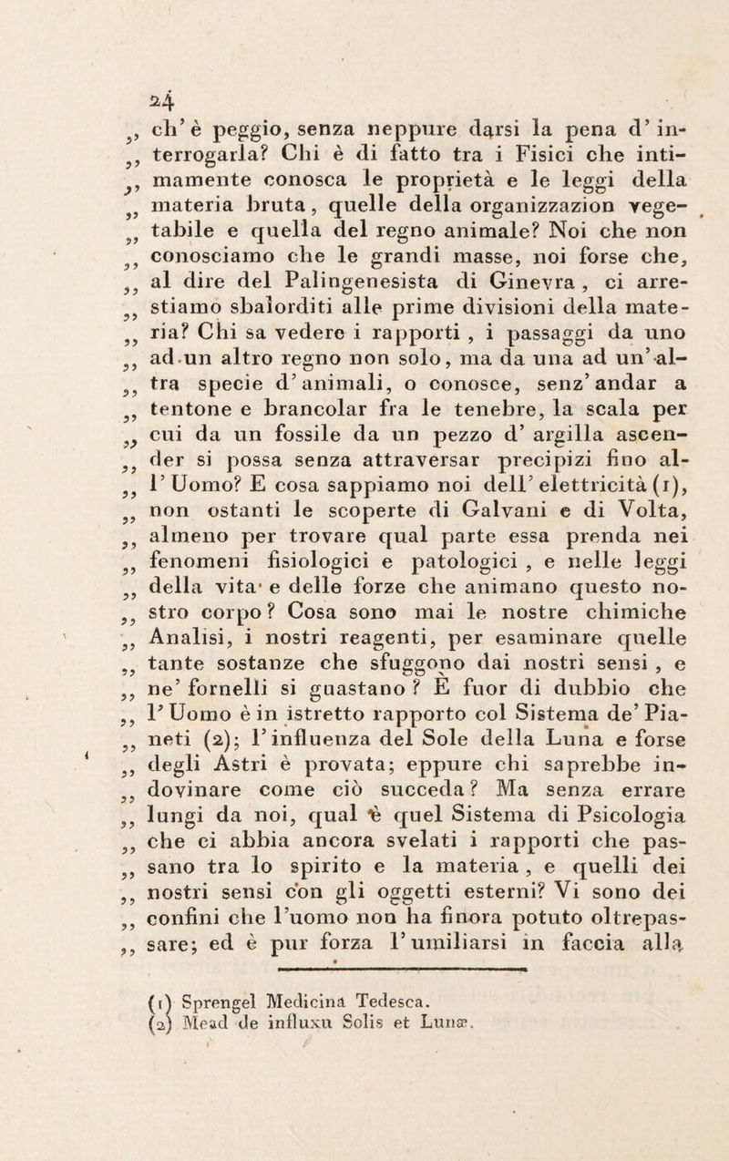 , eli’è peggio, senza neppure d^rsi la pena d’ in- 99 terrogarla? Chi è di fatto tra i Fisici che inti- , mamente conosca le proprietà e le leggi della 9 materia bruta, quelle della organizzazion yege- tabile e quella del regno animale? Noi che non ? conosciamo che le grandi masse, noi forse che, al dire del Palingenesista di Ginevra , ci arre- stiamo sbalorditi alle prime divisioni della mate- ria? Chi sa vedere i rapporti , i passaggi da uno 99 ad.un altro regno non solo, ma da una ad un’al- 99 tra specie d’animali, o conosce, senz’ andar a 5? tentone e brancolar fra le tenebre, la scala per ^ cui da un fossile da un pezzo d’ argilla ascen- 9ì der si possa senza attraversar precipizi fino al- l’Uomo? E cosa sappiamo noi dell’ elettricità (i), non ostanti le scoperte di Galvani e di Volta, almeno per trovare qual parte essa prenda nei 5> fenomeni fisiologici e patologici , e nelle leggi 99 della vita’ e delle forze che animano questo no- , stro corpo? Cosa sono mai le nostre chimiche 99 Analisi, i nostri reagenti, per esaminare quelle 99 tante sostanze che sfuggono dai nostri sensi , e ,, ne’ fornelli si guastano ? E fuor di dubbio che l’Uomo è in istretto rapporto col Sistema de’Pia- 99 neti (2); l’influenza del Sole della Luna e forse 99 degli Astri è provata; eppure chi saprebbe in- 99 dovinare come ciò succeda? Ma senza errare 99 lungi da noi, qual *è quel Sistema di Psicologia 99 che ci abbia ancora svelati i rapporti che pas- 99 sano tra lo spirito e la materia , e quelli dei 99 nostri sensi con gli oggetti esterni? Vi sono dei 99 confini che l’uomo non ha finora potuto oltrepas- ,, sare; ed è pur forza l’umiliarsi in faccia alla. (t) Sprengel Medicina Tedesca. (a; Mead de influxu Solis et Lunae.
