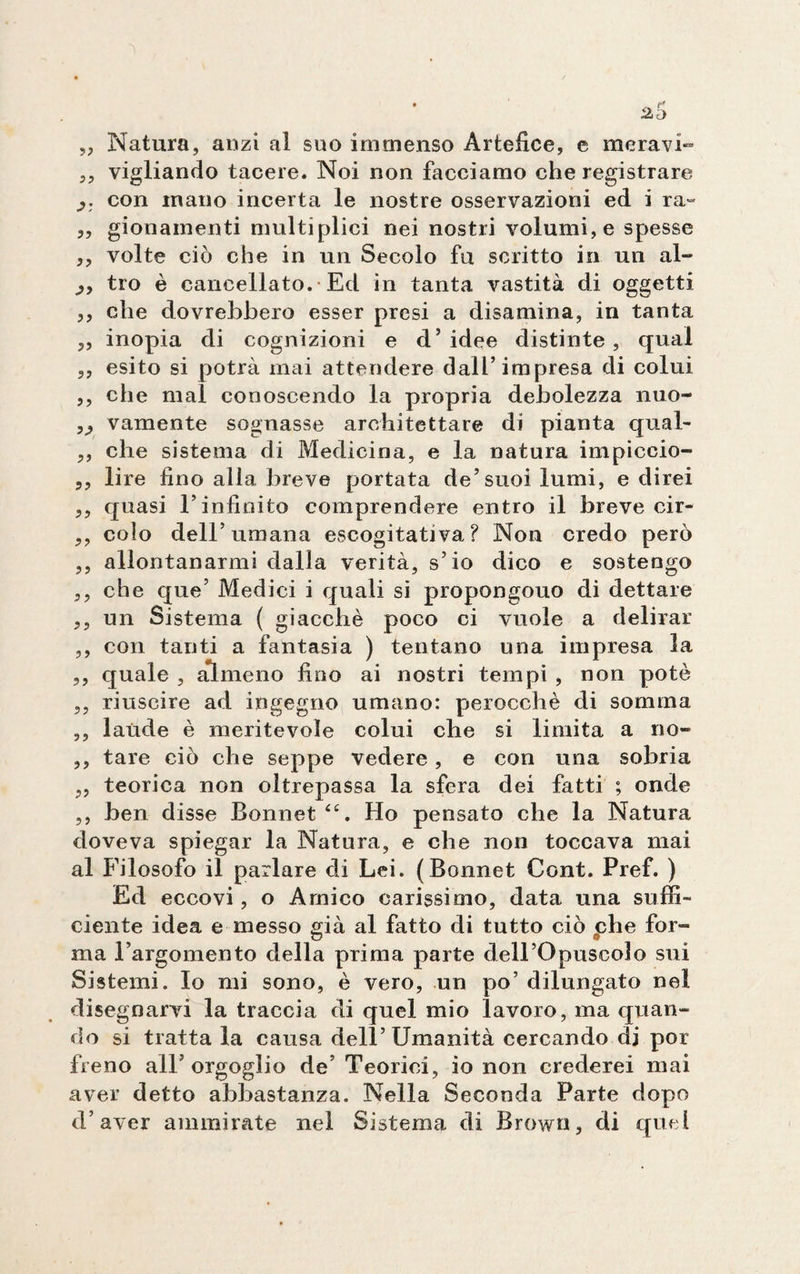 „ Natura, anzi al suo immenso Artefice, e meravi- ,, vigliando tacere. Noi non facciamo che registrare con inano incerta le nostre osservazioni ed i ra~ ,, gionainenti multiplici nei nostri volumi, e spesse ,, volte ciò che in un Secolo fu scritto in un al- tro è cancellato. Ed in tanta vastità di oggetti ,, che dovrebbero esser presi a disamina, in tanta ,, inopia di cognizioni e d’ idee distinte , qual ,, esito si potrà mai attendere dall’impresa di colui ,, che mal conoscendo la propria debolezza nuo- ,, vamente sognasse architettare di pianta qual- ,, che sistema di Medicina, e la natura impiceio- 5, lire fino alla breve portata de’suoi lumi, e direi ,, quasi l’infinito comprendere entro il breve cir- ,, colo dell’umana escogitativa? Non credo però ,, allontanarmi dalla verità, s’io dico e sostengo ,, che que’ Medici i quali si propongono di dettare ,, un Sistema ( giacché poco ci vuole a delirar ,, con tanti a fantasia ) tentano una impresa la ,, quale , almeno fino ai nostri tempi , non potè ,, riuscire ad ingegno umano: perocché di somma ,, laude è meritevole colui che si limita a no» ,, tare ciò che seppe vedere, e con una sobria ,, teorica non oltrepassa la sfera dei fatti ; onde ,, ben disse Bonnet<<:. Ho pensato che la Natura doveva spiegar la Natura, e che non toccava mai al Filosofo il parlare eli Lei. (Bonnet Cont. Pref. ) Ed eccovi, o Amico carissimo, data una suffi¬ ciente idea e messo già al fatto di tutto ciò che for~ ma l’argomento della prima parte dell’Opuscolo sui Sistemi. Io mi sono, è vero, un po’ dilungato nel disegnarvi la traccia di quel mio lavoro, ma quan¬ do si tratta la causa dell’Umanità cercando dj por freno all’orgoglio de’ Teorici, io non crederei mai aver detto abbastanza. Nella Seconda Parte dopo d’aver ammirate nel Sistema di Brown, di quel