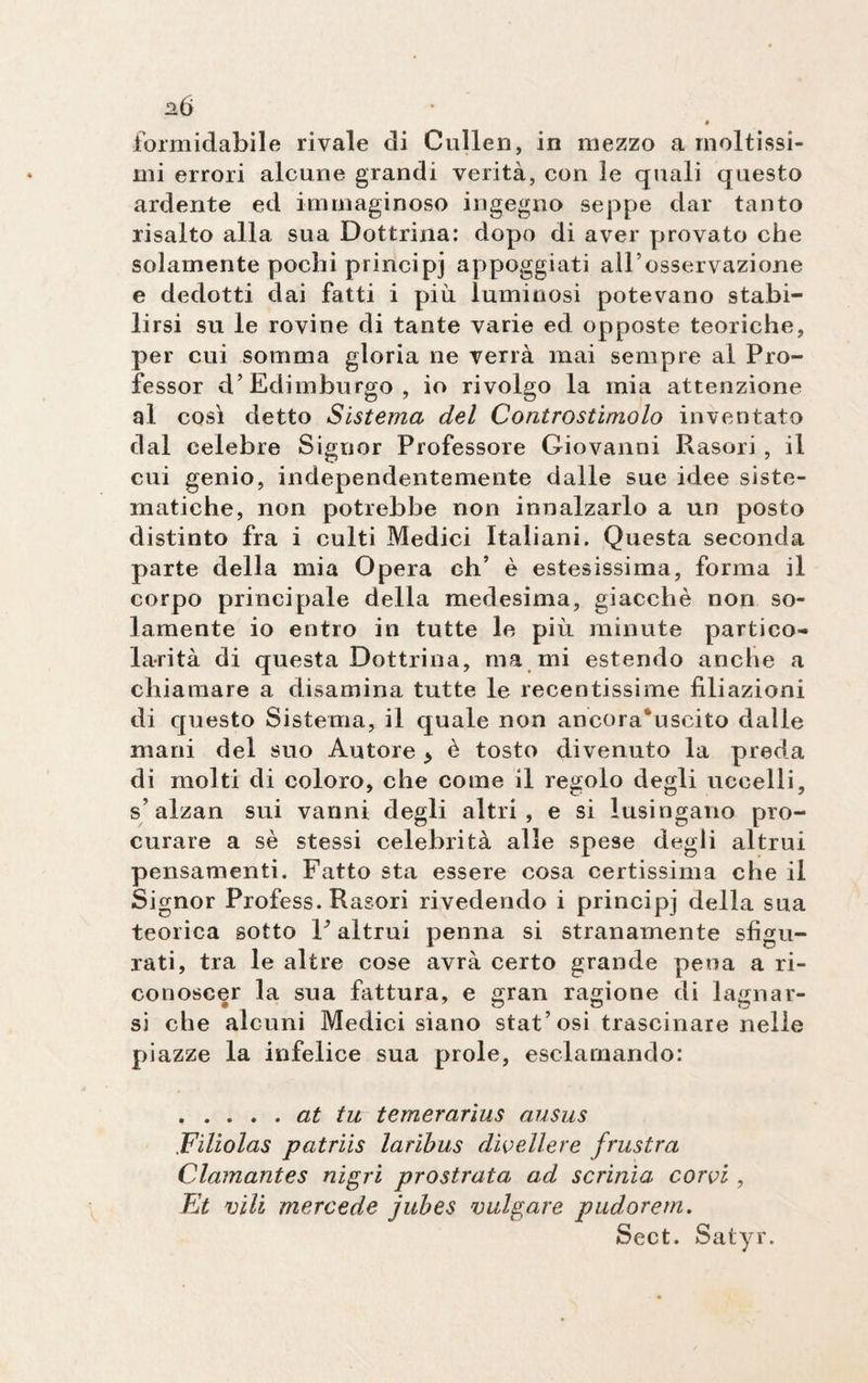 ab formidabile rivale di Cullen, in mezzo a moltissi¬ mi errori alcune grandi verità, con le quali questo ardente ed immaginoso ingegno seppe dar tanto risalto alla sua Dottrina: dopo di aver provato che solamente pochi principi appoggiati all’osservazione e dedotti dai fatti i più luminosi potevano stabi¬ lirsi su le rovine di tante varie ed opposte teoriche, per cui somma gloria ne verrà mai sempre al Pro¬ fessor d’Edimburgo, io rivolgo la mia attenzione al così detto Sistema del Controstimolo inventato dal celebre Signor Professore Giovanni Rasori , il cui genio, independentemente dalle sue idee siste¬ matiche, non potrebbe non innalzarlo a un posto distinto fra i culti Medici Italiani. Questa seconda parte della mia Opera eh’ è estesissima, forma il corpo principale della medesima, giacché non so¬ lamente io entro in tutte le più minute partico¬ larità di questa Dottrina, ma mi estendo anche a chiamare a disamina tutte le recentissime filiazioni di questo Sistema, il quale non ancora^uscito dalle mani del suo Autore > è tosto divenuto la preda di molti di coloro, che come il regolo degli uccelli, s’alzan sui vanni degli altri, e si lusingano pro¬ curare a sé stessi celebrità alle spese degli altrui pensamenti. Fatto sta essere cosa certissima che il Signor Profess. Rasori rivedendo i principi della sua teorica sotto V altrui penna si stranamente sfigu¬ rati, tra le altre cose avrà certo grande pena a ri¬ conoscer la sua fattura, e gran ragione di lagnar- si che alcuni Medici siano stat’osi trascinare nelle piazze la infelice sua prole, esclamando: .at tu temerarius ausus Fìlìolas patriis laribus divellere frustra Clamantes nigri prostrata ad scrinia corvi, Et vili mercede jubes volgare pudorem. Sect. Satyr.