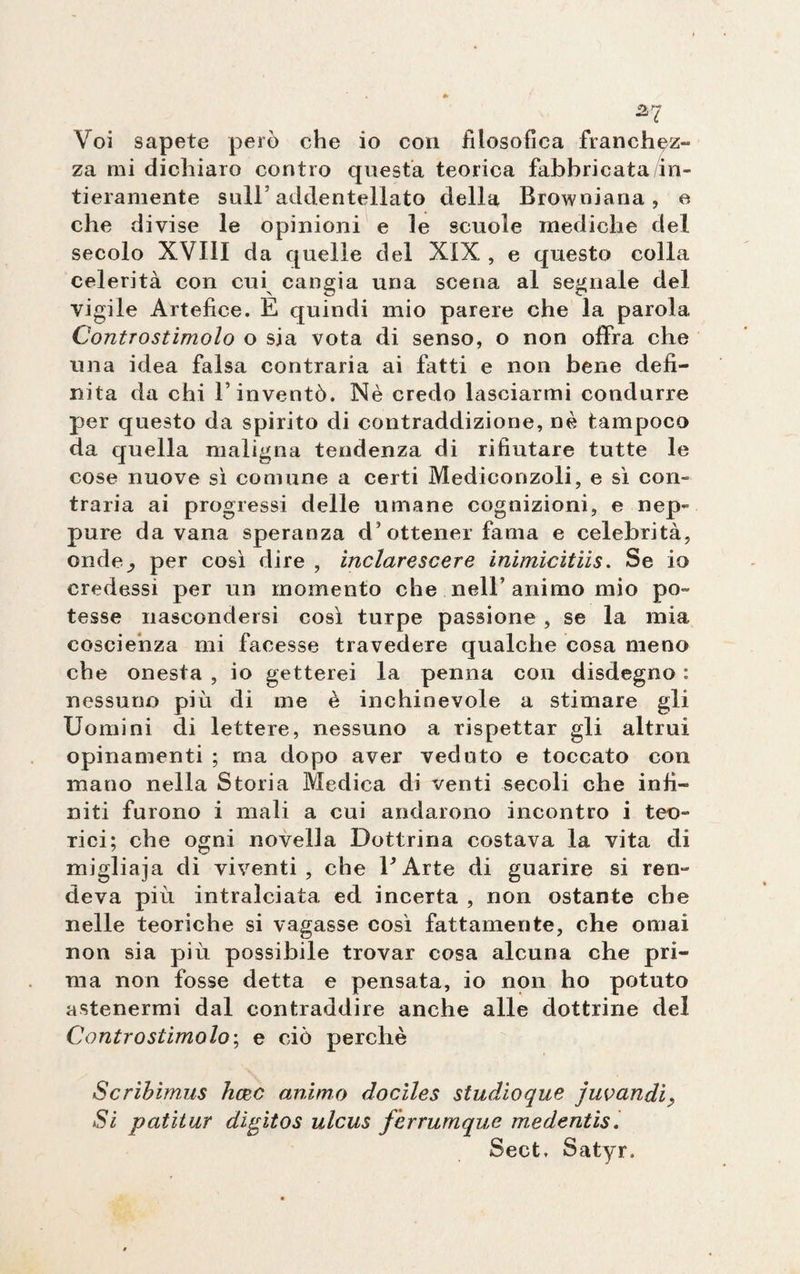 Voi sapete però che io con filosofica franchez¬ za mi dichiaro contro questa teorica fabbricata in¬ tieramente sull5 addentellato della Browniana, e che divise le opinioni e le scuole mediche del secolo XVIII da quelle del XIX , e questo colla celerità con cui cangia una scena al segnale del vigile Artefice. E quindi mio parere che la parola Controstimolo o sia vota di senso, o non offra che una idea falsa contraria ai fatti e non bene defi¬ nita da chi fi inventò. Nè credo lasciarmi condurre per questo da spirito di contraddizione, nè tampoco da quella maligna tendenza di rifiutare tutte le cose nuove sì comune a certi Mediconzoli, e sì con¬ traria ai progressi delle umane cognizioni, e nep¬ pure da vana speranza d’ottener fama e celebrità, onde_, per così dire , inclarescere ìnimìcitiis. Se io credessi per un momento che nell’ animo mio po¬ tesse nascondersi così turpe passione , se la mia coscienza mi facesse travedere qualche cosa meno che onesta , io getterei la penna con disdegno : nessuno più di me è inchinevole a stimare gli Uomini di lettere, nessuno a rispettar gli altrui opinamenti ; ma dopo aver veduto e toccato con mauo nella Storia Medica di venti secoli che infi¬ niti furono i mali a cui andarono incontro i teo¬ rici; che ogni novella Dottrina costava la vita di migliaja di viventi, che E Arte di guarire si ren¬ deva più intralciata ed incerta , non ostante che nelle teoriche si vagasse così fattamente, che ornai non sia più possibile trovar cosa alcuna che pri¬ ma non fosse detta e pensata, io non ho potuto astenermi dal contraddire anche alle dottrine del Controstimolo ; e ciò perchè Scribimus hazc animo dociles studioque juvandi, Si patitur digitos ulcus ferrumque medentìs. Sect, Satyr.