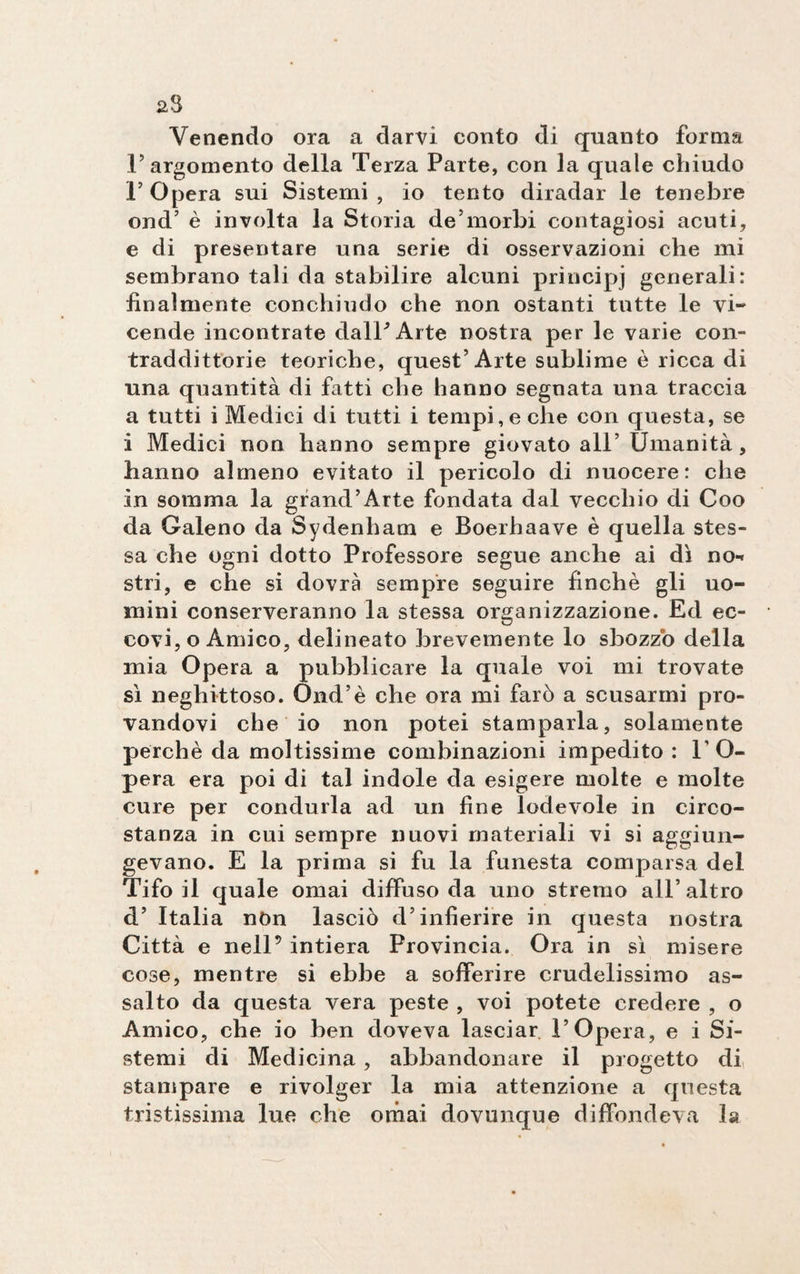23 Venendo ora a darvi conto di quanto forma T argomento della Terza Parte, con la quale chiudo l’Opera sui Sistemi, io tento diradar le tenebre ond’ è involta la Storia de’morbi contagiosi acuti, e di presentare una serie di osservazioni che mi sembrano tali da stabilire alcuni principi generali: finalmente conchiudo che non ostanti tutte le vi¬ cende incontrate dall'Arte nostra per le varie con¬ traddittorie teoriche, quest’Arte sublime è ricca di una quantità di fatti che hanno segnata una traccia a tutti i Medici di tutti i tempi, e che con questa, se i Medici non hanno sempre giovato all’ Umanità, hanno almeno evitato il pericolo di nuocere: che in somma la grand’Arte fondata dal vecchio di Coo da Galeno da Sydenham e Boerhaave è quella stes¬ sa che ogni dotto Professore segue anche ai dì no¬ stri, e che si dovrà sempre seguire finché gli uo¬ mini conserveranno la stessa organizzazione. Ed ec¬ covi, o Amico, delineato brevemente lo sbozzo della mia Opera a pubblicare la quale voi mi trovate sì neghittoso. Ond’è che ora mi farò a scusarmi pro¬ vandovi che io non potei stamparla, solamente perchè da moltissime combinazioni impedito : l’O¬ pera era poi di tal indole da esigere molte e molte cure per condurla ad un fine lodevole in circo¬ stanza in cui sempre nuovi materiali vi si aggiun¬ gevano. E la prima si fu la funesta comparsa del Tifo il quale ornai diffuso da uno stremo all’altro d’ Italia nòn lasciò d’infierire in questa nostra Città e nell’ intiera Provincia. Ora in sì misere cose, mentre si ebbe a sofferire crudelissimo as¬ salto da questa vera peste , voi potete credere , o Amico, che io ben doveva lasciar l’Opera, e i Si¬ stemi di Medicina , abbandonare il progetto di stampare e rivolger la mia attenzione a questa tristissima lue che ornai dovunque diffondeva la