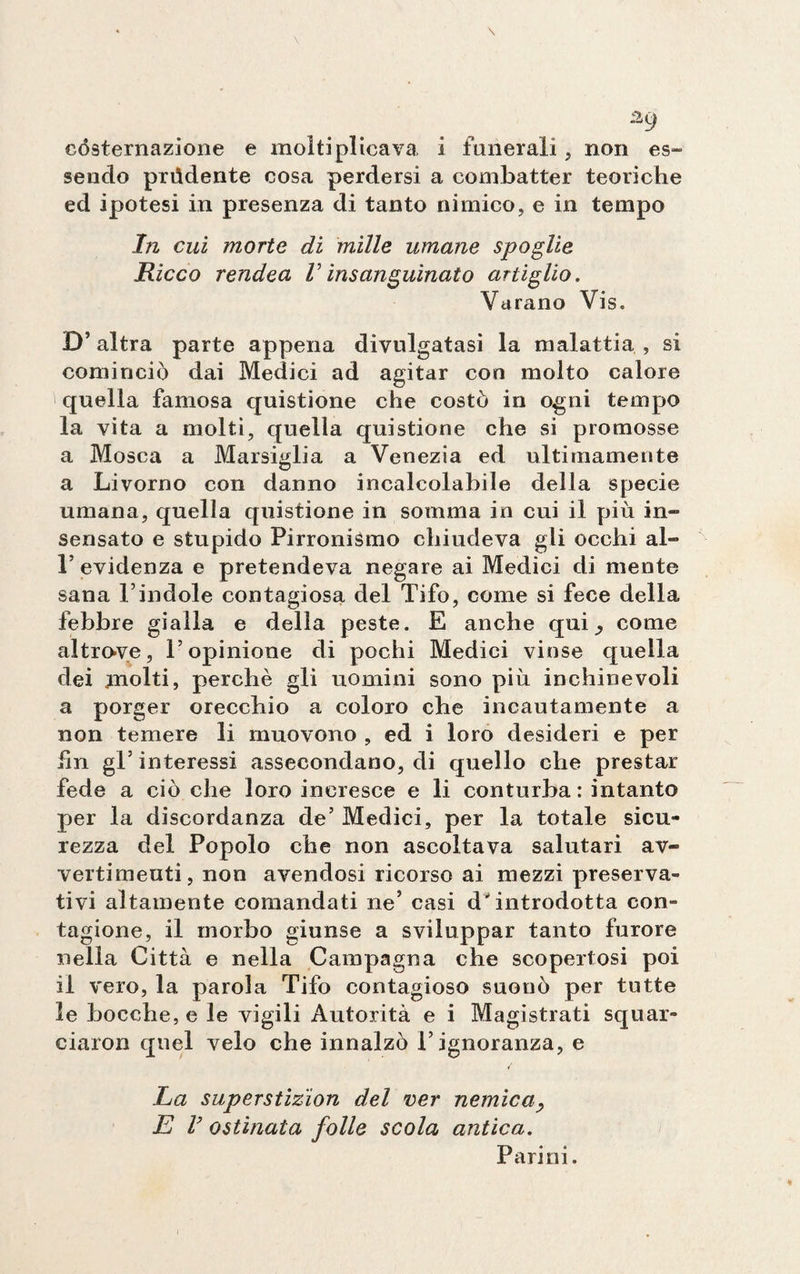 a9 costernazione e moltiplicava, i funerali , non es¬ sendo prùdente cosa perdersi a combatter teoriche ed ipotesi in presenza di tanto nimico, e in tempo In cui morte di mille umane spoglie Ricco rendea V insanguinato artiglio. Varano Vis. D’altra parte appena divulgatasi la malattia, si cominciò dai Medici ad agitar con molto calore quella famosa quistione che costò in ogni tempo la vita a molti, quella quistione che si promosse a Mosca a Marsiglia a Venezia ed ultimamente a Livorno con danno incalcolabile della specie umana, quella quistione in somma in cui il più in» sensato e stupido Pirronismo chiudeva gli occhi al- l’evidenza e pretendeva negare ai Medici di mente sana l’indole contagiosa del Tifo, come si fece della febbre gialla e della peste. E anche qui come altrove, l’opinione di pochi Medici vinse quella dei molti, perchè gli uomini sono più inchinevoli a porger orecchio a coloro che incautamente a non temere li muovono , ed i loro desideri e per hn gl5 interessi assecondano, di quello che prestar fede a ciò che loro incresce e li conturba: intanto per la discordanza de’ Medici, per la totale sicu¬ rezza del Popolo che non ascoltava salutari av¬ vertimenti , non avendosi ricorso ai mezzi preserva¬ tivi altamente comandati ne’ casi d'introdotta con- tagione, il morbo giunse a sviluppar tanto furore nella Città e nella Campagna che scopertosi poi il vero, la parola Tifo contagioso suonò per tutte le bocche, e le vigili Autorità e i Magistrati squar- eiaron quel velo che innalzò l’ignoranza, e La superstizion del ver nemica E ! ostinata folle scola antica. Parini.