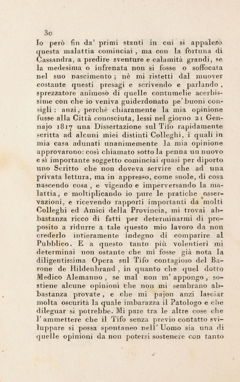 Io però fin da’ primi stanti in cui si appalesò questa malattia cominciai , ma con la fortuna di Cassandra, a predire sventure e calamità grandi , se la medesima o infrenata non si fosse o soffocata nel suo nascimento ; nè mi ristetti dal muover costante questi presagi e scrivendo e parlando , sprezzatore animoso di quelle contumelie acerbis¬ sime con che io veniva guiderdonato pe buoni con¬ sigli : anzi,' perchè chiaramente la mia opinione fosse alla Città conosciuta, lessi nel giorno 21 Gen- najo 1817 una Dissertazione sul Tifo rapidamente scritta ad alcuni miei distinti Colleglli, i quali in mia casa adunati unanimemente la mia opinione approvarono: così chiamato sotto la penna un nuovo e sì importante soggetto cominciai quasi per diporto uno Scritto che non doveva servire che ad una privata lettura, ma in appresso, come suole, di cosa nascendo cosa , e vigendo e imperversando la ma¬ lattia , e moltiplicando io pure le pratiche osser¬ vazioni, e ricevendo rapporti importanti da molti Colleghi ed Amici della Provincia, mi trovai ab¬ bastanza ricco di fatti per determinarmi di pro¬ posito a ridurre a tale questo mio lavoro da non crederlo intieramente indegno di comparire al Pubblico. E a questo tanto più volentieri mi determinai non ostante che mi fosse già nota la diligentissima Opera sul Tifo contagioso del Ba¬ rone de Hildenbrand , in quanto che quel dotto Medico Alemanno , se mal non nT appongo, so¬ stiene alcune opinioni thè non mi sembrano ab¬ bastanza provate , e che mi pajon anzi lasciar molta oscurità la quale imbarazza il Patologo e che dileguar si potrebbe. Mi pare tra le altre cose che V ammettere che il Tifo senza previo contatto svi¬ luppare si possa spontaneo nell’ Uomo sia una di quelle opinioni da non potersi sostenere con tanto