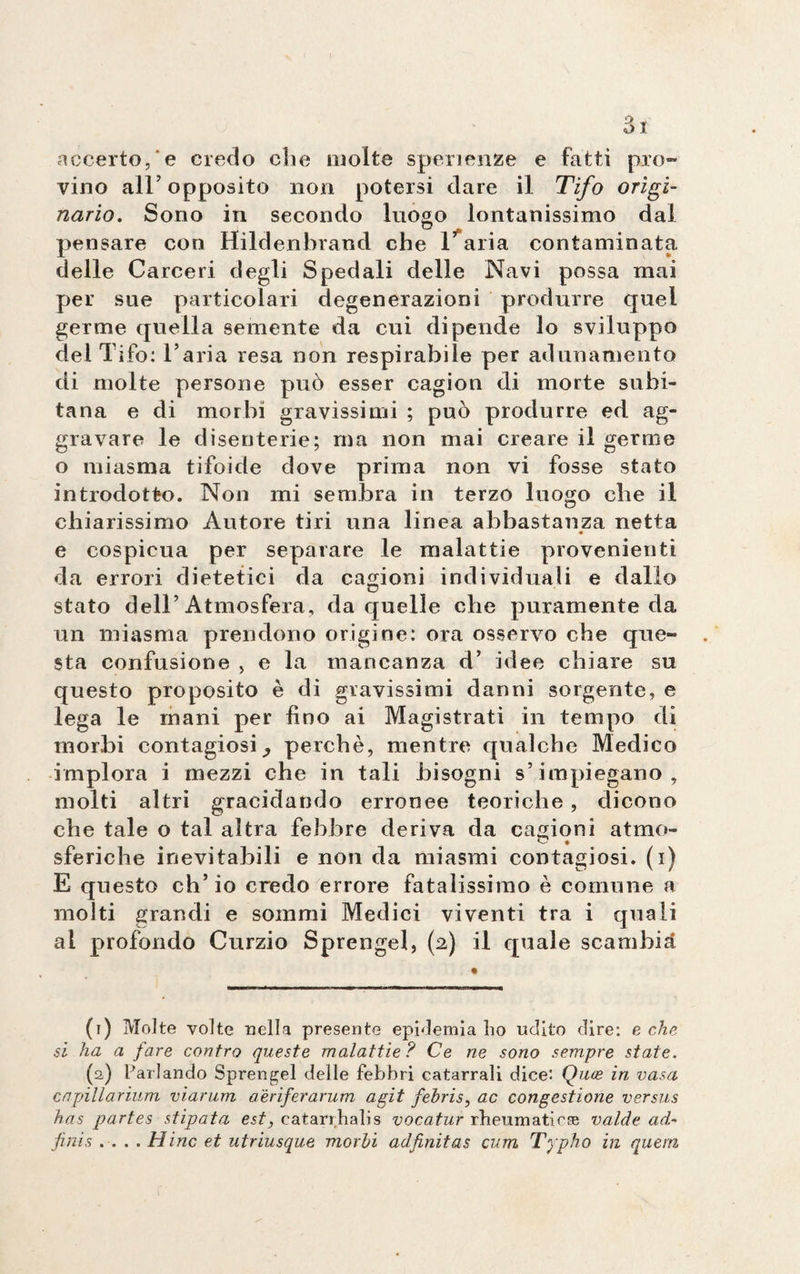 accerto, e credo che molte spenenze e fatti pro¬ vino all’opposito non potersi dare il Tifo origi¬ nario. Sono in secondo luogo lontanissimo dal pensare con Hildenbrand che Italia contaminata delle Carceri degli Spedali delle Navi possa mai per sue particolari degenerazioni produrre quel germe quella semente da cui dipende lo sviluppo del Tifo: l’aria resa non respirabile per adunamento di molte persone può esser cagion di morte suhi- tana e di morbi gravissimi ; può produrre ed ag¬ gravare le disenterie; ma non mai creare il germe o miasma tifoide dove prima non vi fosse stato introdotto. Non mi sembra in terzo luogo che il chiarissimo Autore tiri una linea abbastanza netta e cospicua per separare le malattie provenienti da errori dietetici da cagioni individuali e dallo stato dell’Atmosfera, da quelle che puramente da un miasma prendono origine: ora osservo che que¬ sta confusione , e la mancanza d’ idee chiare su questo proposito è di gravissimi danni sorgente, e lega le mani per fino ai Magistrati in tempo di morbi contagiosi ^ perchè, mentre qualche Medico implora i mezzi che in tali bisogni s’impiegano, molti altri gracidando erronee teoriche, dicono che tale o tal altra febbre deriva da cagioni atmo- sferiche inevitabili e non da miasmi contagiosi, (i) E questo ch’io credo errore fatalissimo è comune a molti grandi e sommi Medici viventi tra i quali ai profondo Curzio Sprengel, (2) il quale scambia (1) Molte volte nella presente epidemia bo udito dire: e clip, si ha a fare contro queste malattie? Ce ne sono sempre state. (a) Parlando Sprengel delle febbri catarrali dice: Quoe in vasa capillarium viarum aèriferarum agii febris, ac congestione versus has partes stipata est, catarrhalis vocatur rheumaticse valete ad- finis .... Hinc et utriusque morbi adfinitas cum Typho in quem